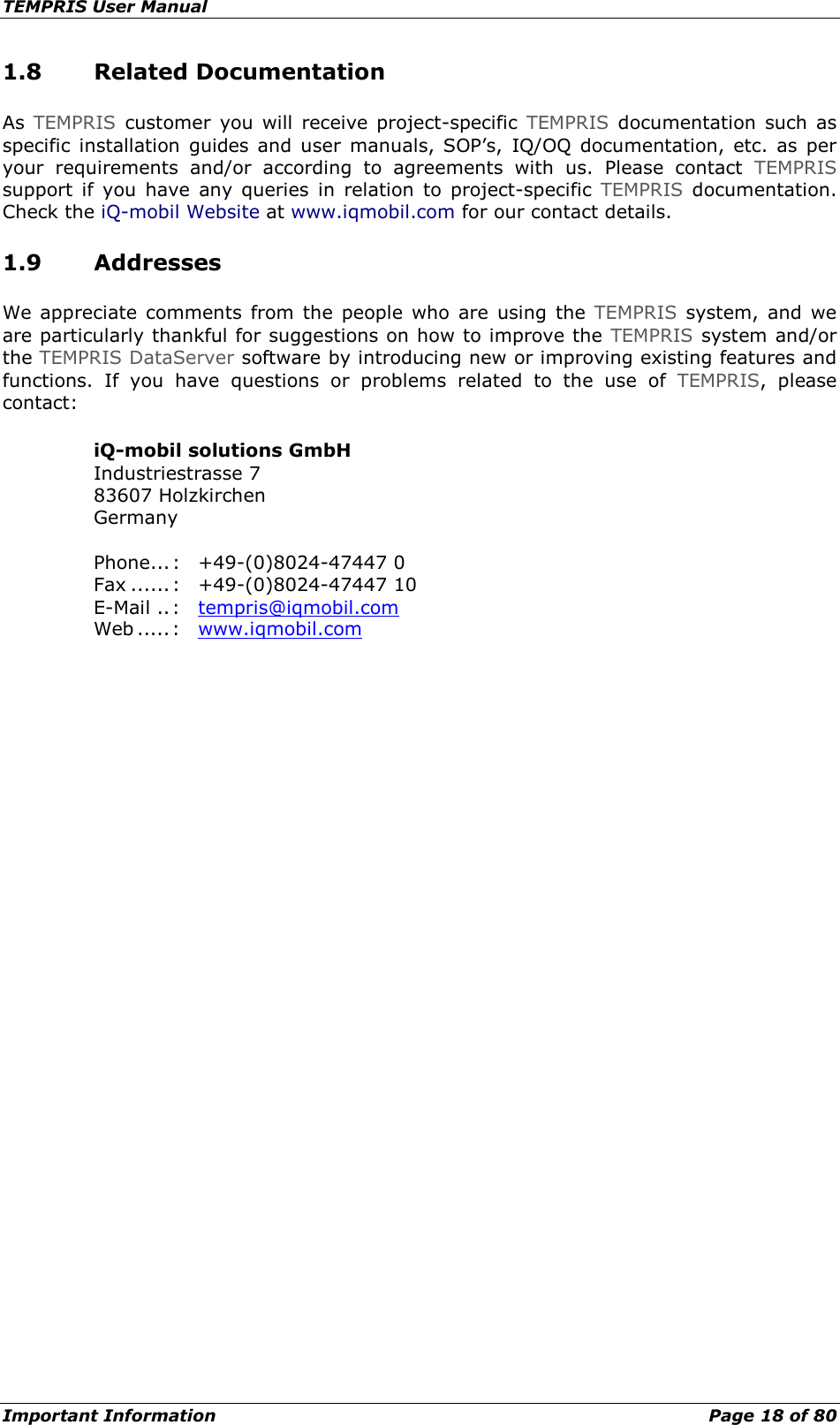 TEMPRIS User Manual Important Information    Page 18 of 80 1.8 Related Documentation As  TEMPRIS customer you will receive project-specific  TEMPRIS documentation such as specific  installation guides and user  manuals, SOP’s,  IQ/OQ documentation, etc. as per your requirements and/or according to agreements with us. Please contact TEMPRIS support if you have any queries in relation to project-specific  TEMPRIS documentation. Check the iQ-mobil Website at www.iqmobil.com for our contact details. 1.9 Addresses We appreciate comments from the people who are  using the TEMPRIS system, and we are particularly thankful for suggestions on how to improve the TEMPRIS system and/or the TEMPRIS DataServer software by introducing new or improving existing features and functions.  If  you have questions or problems related to the use of TEMPRIS, please contact: iQ-mobil solutions GmbH Industriestrasse 7 83607 Holzkirchen Germany  Phone... :  +49-(0)8024-47447 0 Fax ...... :  +49-(0)8024-47447 10 E-Mail .. :  tempris@iqmobil.com Web ..... :  www.iqmobil.com   