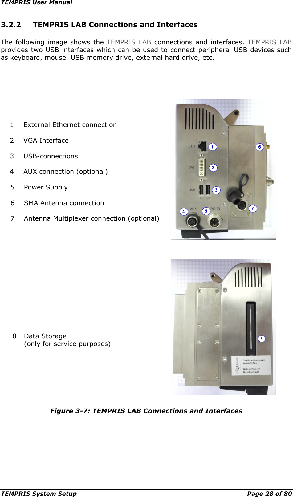 TEMPRIS User Manual TEMPRIS System Setup    Page 28 of 80 3.2.2 TEMPRIS LAB Connections and Interfaces The following image shows  the  TEMPRIS LAB connections and interfaces. TEMPRIS LAB provides two USB interfaces which can be used to connect peripheral USB devices such as keyboard, mouse, USB memory drive, external hard drive, etc.    1 External Ethernet connection  2 VGA Interface  3 USB-connections  4 AUX connection (optional)  5 Power Supply  6 SMA Antenna connection  7 Antenna Multiplexer connection (optional)       8 Data Storage (only for service purposes)    Figure 3-7: TEMPRIS LAB Connections and Interfaces    