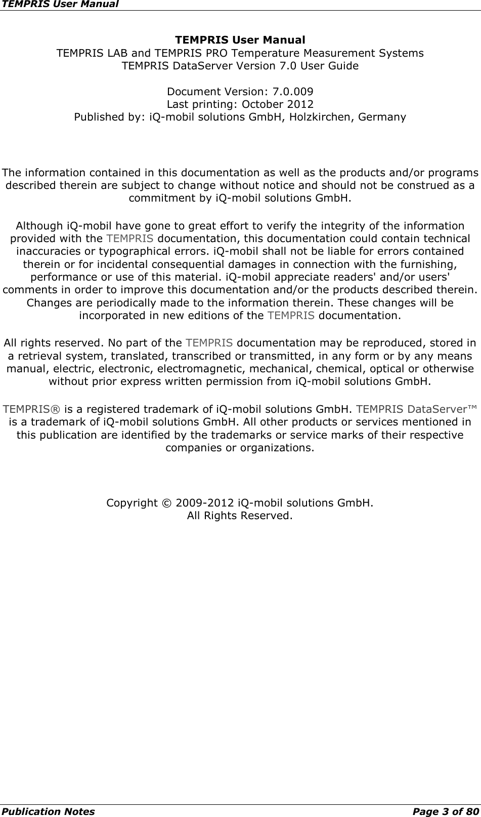 TEMPRIS User Manual Publication Notes    Page 3 of 80 TEMPRIS User Manual TEMPRIS LAB and TEMPRIS PRO Temperature Measurement Systems TEMPRIS DataServer Version 7.0 User Guide  Document Version: 7.0.009 Last printing: October 2012 Published by: iQ-mobil solutions GmbH, Holzkirchen, Germany  The information contained in this documentation as well as the products and/or programs described therein are subject to change without notice and should not be construed as a commitment by iQ-mobil solutions GmbH. Although iQ-mobil have gone to great effort to verify the integrity of the information provided with the TEMPRIS documentation, this documentation could contain technical inaccuracies or typographical errors. iQ-mobil shall not be liable for errors contained therein or for incidental consequential damages in connection with the furnishing, performance or use of this material. iQ-mobil appreciate readers&apos; and/or users&apos; comments in order to improve this documentation and/or the products described therein. Changes are periodically made to the information therein. These changes will be incorporated in new editions of the TEMPRIS documentation. All rights reserved. No part of the TEMPRIS documentation may be reproduced, stored in a retrieval system, translated, transcribed or transmitted, in any form or by any means manual, electric, electronic, electromagnetic, mechanical, chemical, optical or otherwise without prior express written permission from iQ-mobil solutions GmbH. TEMPRIS® is a registered trademark of iQ-mobil solutions GmbH. TEMPRIS DataServer™ is a trademark of iQ-mobil solutions GmbH. All other products or services mentioned in this publication are identified by the trademarks or service marks of their respective companies or organizations.  Copyright © 2009-2012 iQ-mobil solutions GmbH. All Rights Reserved.   