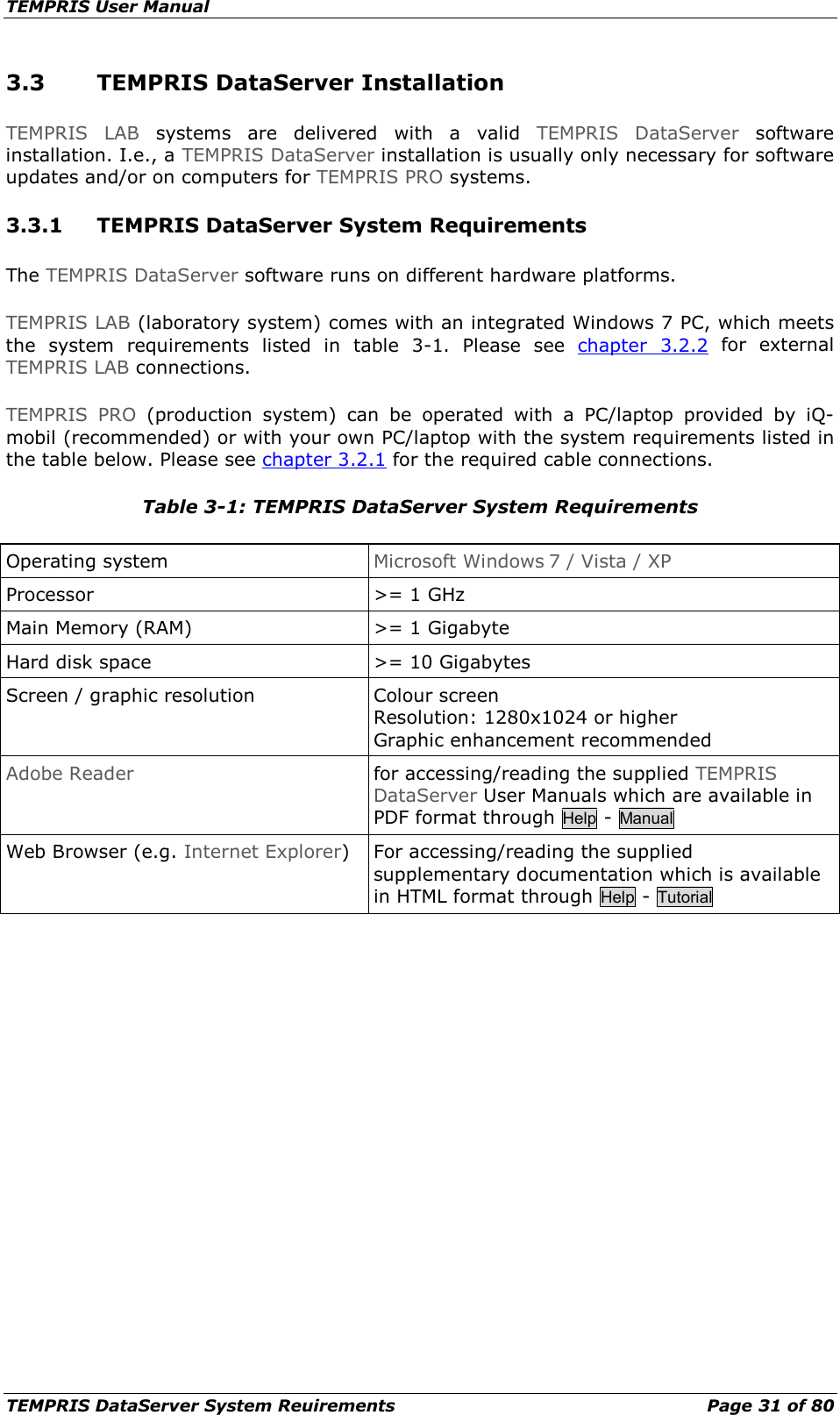 TEMPRIS User Manual TEMPRIS DataServer System Reuirements    Page 31 of 80 3.3 TEMPRIS DataServer Installation TEMPRIS LAB systems are delivered with a valid TEMPRIS DataServer software installation. I.e., a TEMPRIS DataServer installation is usually only necessary for software updates and/or on computers for TEMPRIS PRO systems. 3.3.1 TEMPRIS DataServer System Requirements The TEMPRIS DataServer software runs on different hardware platforms. TEMPRIS LAB (laboratory system) comes with an integrated Windows 7 PC, which meets the system requirements listed in table 3-1. Please see chapter  3.2.2 for external TEMPRIS LAB connections. TEMPRIS PRO (production system) can be operated with a PC/laptop provided by iQ-mobil (recommended) or with your own PC/laptop with the system requirements listed in the table below. Please see chapter 3.2.1 for the required cable connections. Table 3-1: TEMPRIS DataServer System Requirements Operating system Microsoft Windows 7 / Vista / XP Processor &gt;= 1 GHz Main Memory (RAM) &gt;= 1 Gigabyte Hard disk space &gt;= 10 Gigabytes Screen / graphic resolution Colour screen Resolution: 1280x1024 or higher Graphic enhancement recommended Adobe Reader for accessing/reading the supplied TEMPRIS DataServer User Manuals which are available in PDF format through Help - Manual Web Browser (e.g. Internet Explorer) For accessing/reading the supplied supplementary documentation which is available in HTML format through Help - Tutorial     