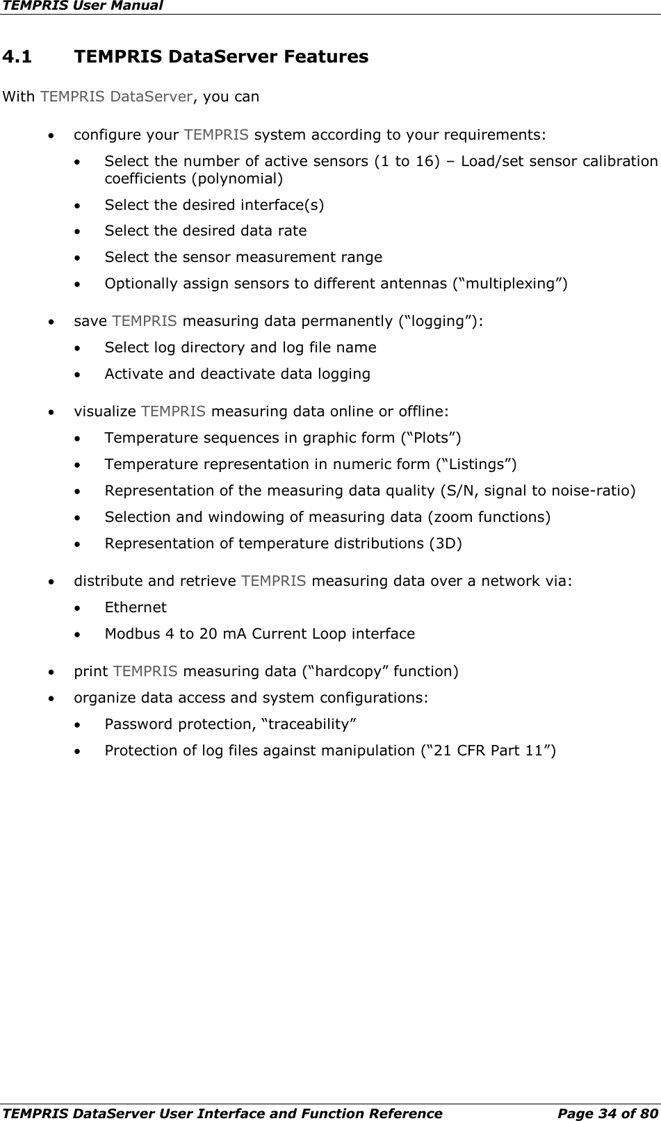 TEMPRIS User Manual TEMPRIS DataServer User Interface and Function Reference Page 34 of 80 4.1 TEMPRIS DataServer Features With TEMPRIS DataServer, you can • configure your TEMPRIS system according to your requirements: • Select the number of active sensors (1 to 16) – Load/set sensor calibration coefficients (polynomial) • Select the desired interface(s) • Select the desired data rate • Select the sensor measurement range • Optionally assign sensors to different antennas (“multiplexing”) • save TEMPRIS measuring data permanently (“logging”): • Select log directory and log file name • Activate and deactivate data logging • visualize TEMPRIS measuring data online or offline: • Temperature sequences in graphic form (“Plots”) • Temperature representation in numeric form (“Listings”) • Representation of the measuring data quality (S/N, signal to noise-ratio) • Selection and windowing of measuring data (zoom functions) • Representation of temperature distributions (3D) • distribute and retrieve TEMPRIS measuring data over a network via: • Ethernet • Modbus 4 to 20 mA Current Loop interface • print TEMPRIS measuring data (“hardcopy” function) • organize data access and system configurations: • Password protection, “traceability” • Protection of log files against manipulation (“21 CFR Part 11”)      