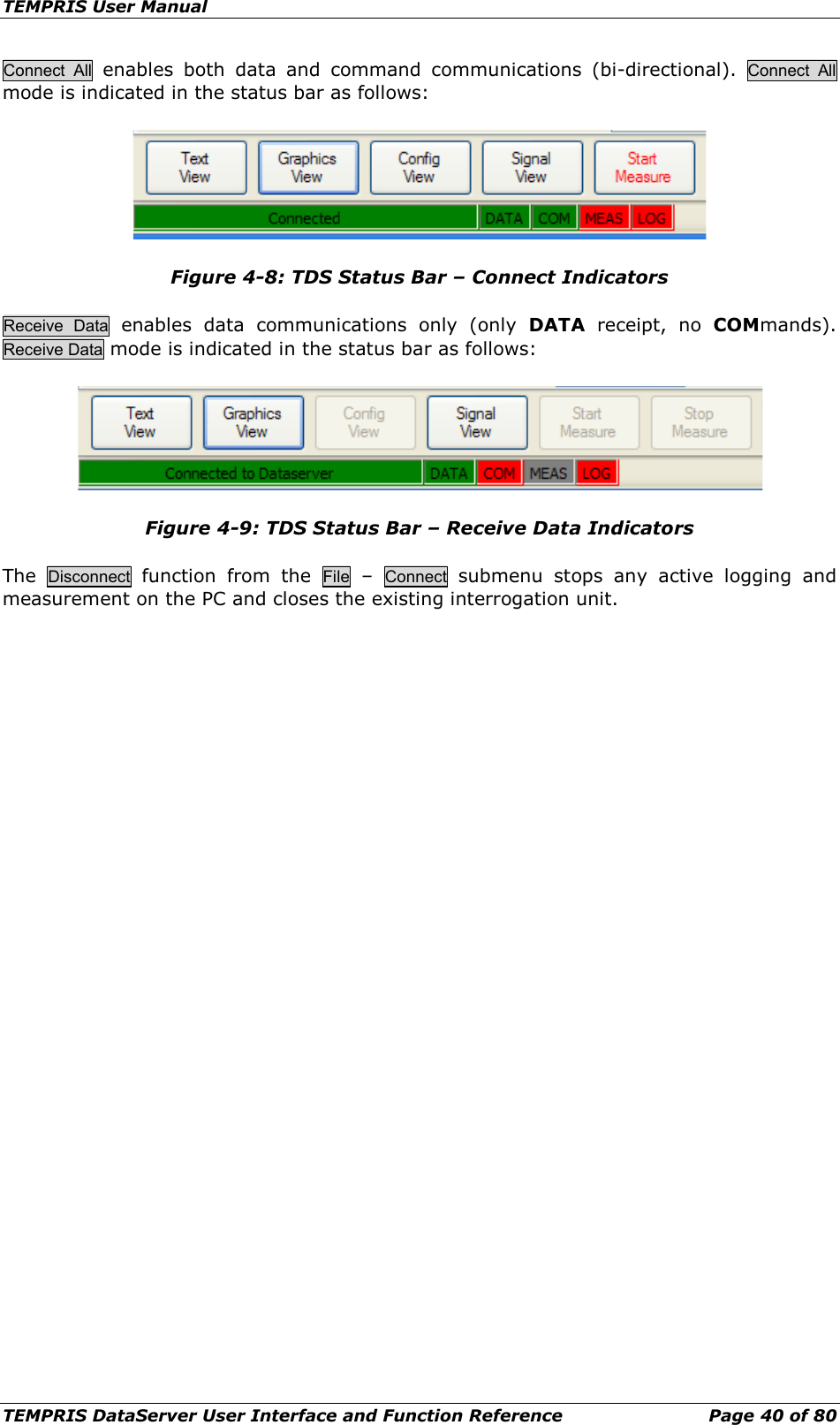 TEMPRIS User Manual TEMPRIS DataServer User Interface and Function Reference Page 40 of 80 Connect All enables both data and command communications (bi-directional).  Connect All mode is indicated in the status bar as follows:  Figure 4-8: TDS Status Bar – Connect Indicators Receive  Data enables data communications only (only DATA receipt, no COMmands). Receive Data mode is indicated in the status bar as follows:  Figure 4-9: TDS Status Bar – Receive Data Indicators The  Disconnect function from the File  –  Connect submenu  stops any active logging and measurement on the PC and closes the existing interrogation unit.    