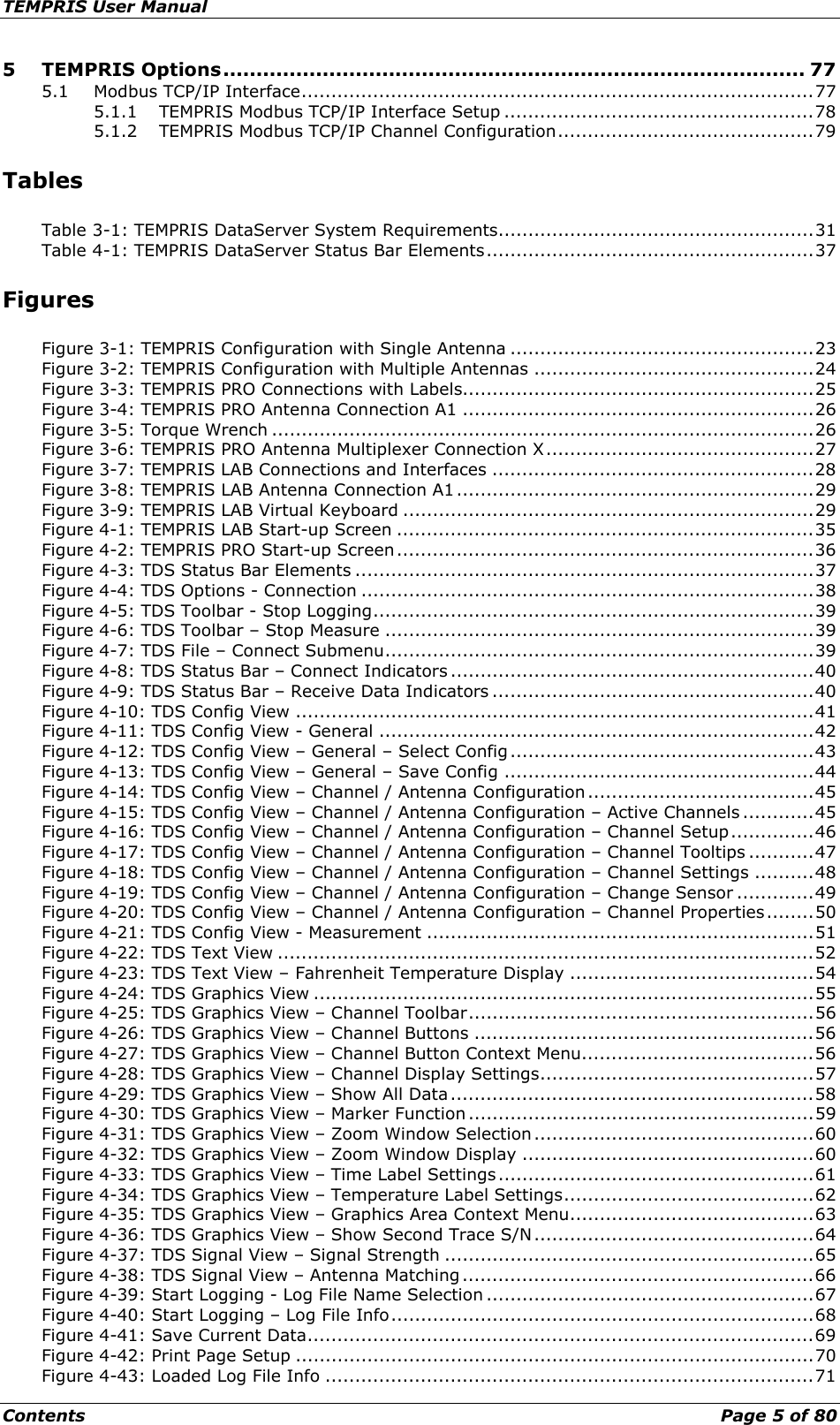 TEMPRIS User Manual Contents    Page 5 of 80 5 TEMPRIS Options ........................................................................................ 77 5.1 Modbus TCP/IP Interface ...................................................................................... 77 5.1.1 TEMPRIS Modbus TCP/IP Interface Setup .................................................... 78 5.1.2 TEMPRIS Modbus TCP/IP Channel Configuration ........................................... 79 Tables Table 3-1: TEMPRIS DataServer System Requirements ..................................................... 31 Table 4-1: TEMPRIS DataServer Status Bar Elements ....................................................... 37 Figures Figure 3-1: TEMPRIS Configuration with Single Antenna ................................................... 23 Figure 3-2: TEMPRIS Configuration with Multiple Antennas ............................................... 24 Figure 3-3: TEMPRIS PRO Connections with Labels........................................................... 25 Figure 3-4: TEMPRIS PRO Antenna Connection A1 ........................................................... 26 Figure 3-5: Torque Wrench ........................................................................................... 26 Figure 3-6: TEMPRIS PRO Antenna Multiplexer Connection X ............................................. 27 Figure 3-7: TEMPRIS LAB Connections and Interfaces ...................................................... 28 Figure 3-8: TEMPRIS LAB Antenna Connection A1 ............................................................ 29 Figure 3-9: TEMPRIS LAB Virtual Keyboard ..................................................................... 29 Figure 4-1: TEMPRIS LAB Start-up Screen ...................................................................... 35 Figure 4-2: TEMPRIS PRO Start-up Screen ...................................................................... 36 Figure 4-3: TDS Status Bar Elements ............................................................................. 37 Figure 4-4: TDS Options - Connection ............................................................................ 38 Figure 4-5: TDS Toolbar - Stop Logging .......................................................................... 39 Figure 4-6: TDS Toolbar – Stop Measure ........................................................................ 39 Figure 4-7: TDS File – Connect Submenu ........................................................................ 39 Figure 4-8: TDS Status Bar – Connect Indicators ............................................................. 40 Figure 4-9: TDS Status Bar – Receive Data Indicators ...................................................... 40 Figure 4-10: TDS Config View ....................................................................................... 41 Figure 4-11: TDS Config View - General ......................................................................... 42 Figure 4-12: TDS Config View – General – Select Config ................................................... 43 Figure 4-13: TDS Config View – General – Save Config .................................................... 44 Figure 4-14: TDS Config View – Channel / Antenna Configuration ...................................... 45 Figure 4-15: TDS Config View – Channel / Antenna Configuration – Active Channels ............ 45 Figure 4-16: TDS Config View – Channel / Antenna Configuration – Channel Setup .............. 46 Figure 4-17: TDS Config View – Channel / Antenna Configuration – Channel Tooltips ........... 47 Figure 4-18: TDS Config View – Channel / Antenna Configuration – Channel Settings .......... 48 Figure 4-19: TDS Config View – Channel / Antenna Configuration – Change Sensor ............. 49 Figure 4-20: TDS Config View – Channel / Antenna Configuration – Channel Properties ........ 50 Figure 4-21: TDS Config View - Measurement ................................................................. 51 Figure 4-22: TDS Text View .......................................................................................... 52 Figure 4-23: TDS Text View – Fahrenheit Temperature Display ......................................... 54 Figure 4-24: TDS Graphics View .................................................................................... 55 Figure 4-25: TDS Graphics View – Channel Toolbar .......................................................... 56 Figure 4-26: TDS Graphics View – Channel Buttons ......................................................... 56 Figure 4-27: TDS Graphics View – Channel Button Context Menu ....................................... 56 Figure 4-28: TDS Graphics View – Channel Display Settings .............................................. 57 Figure 4-29: TDS Graphics View – Show All Data ............................................................. 58 Figure 4-30: TDS Graphics View – Marker Function .......................................................... 59 Figure 4-31: TDS Graphics View – Zoom Window Selection ............................................... 60 Figure 4-32: TDS Graphics View – Zoom Window Display ................................................. 60 Figure 4-33: TDS Graphics View – Time Label Settings ..................................................... 61 Figure 4-34: TDS Graphics View – Temperature Label Settings .......................................... 62 Figure 4-35: TDS Graphics View – Graphics Area Context Menu ......................................... 63 Figure 4-36: TDS Graphics View – Show Second Trace S/N ............................................... 64 Figure 4-37: TDS Signal View – Signal Strength .............................................................. 65 Figure 4-38: TDS Signal View – Antenna Matching ........................................................... 66 Figure 4-39: Start Logging - Log File Name Selection ....................................................... 67 Figure 4-40: Start Logging – Log File Info ....................................................................... 68 Figure 4-41: Save Current Data ..................................................................................... 69 Figure 4-42: Print Page Setup ....................................................................................... 70 Figure 4-43: Loaded Log File Info .................................................................................. 71 