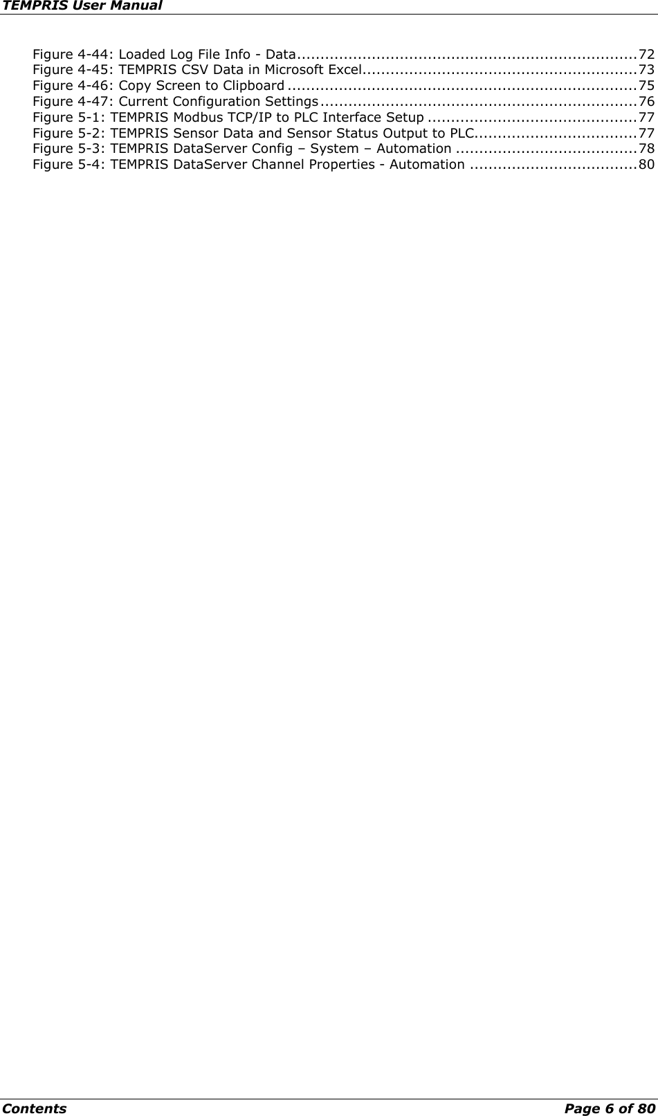 TEMPRIS User Manual Contents    Page 6 of 80 Figure 4-44: Loaded Log File Info - Data ......................................................................... 72 Figure 4-45: TEMPRIS CSV Data in Microsoft Excel........................................................... 73 Figure 4-46: Copy Screen to Clipboard ........................................................................... 75 Figure 4-47: Current Configuration Settings .................................................................... 76 Figure 5-1: TEMPRIS Modbus TCP/IP to PLC Interface Setup ............................................. 77 Figure 5-2: TEMPRIS Sensor Data and Sensor Status Output to PLC ................................... 77 Figure 5-3: TEMPRIS DataServer Config – System – Automation ....................................... 78 Figure 5-4: TEMPRIS DataServer Channel Properties - Automation .................................... 80   