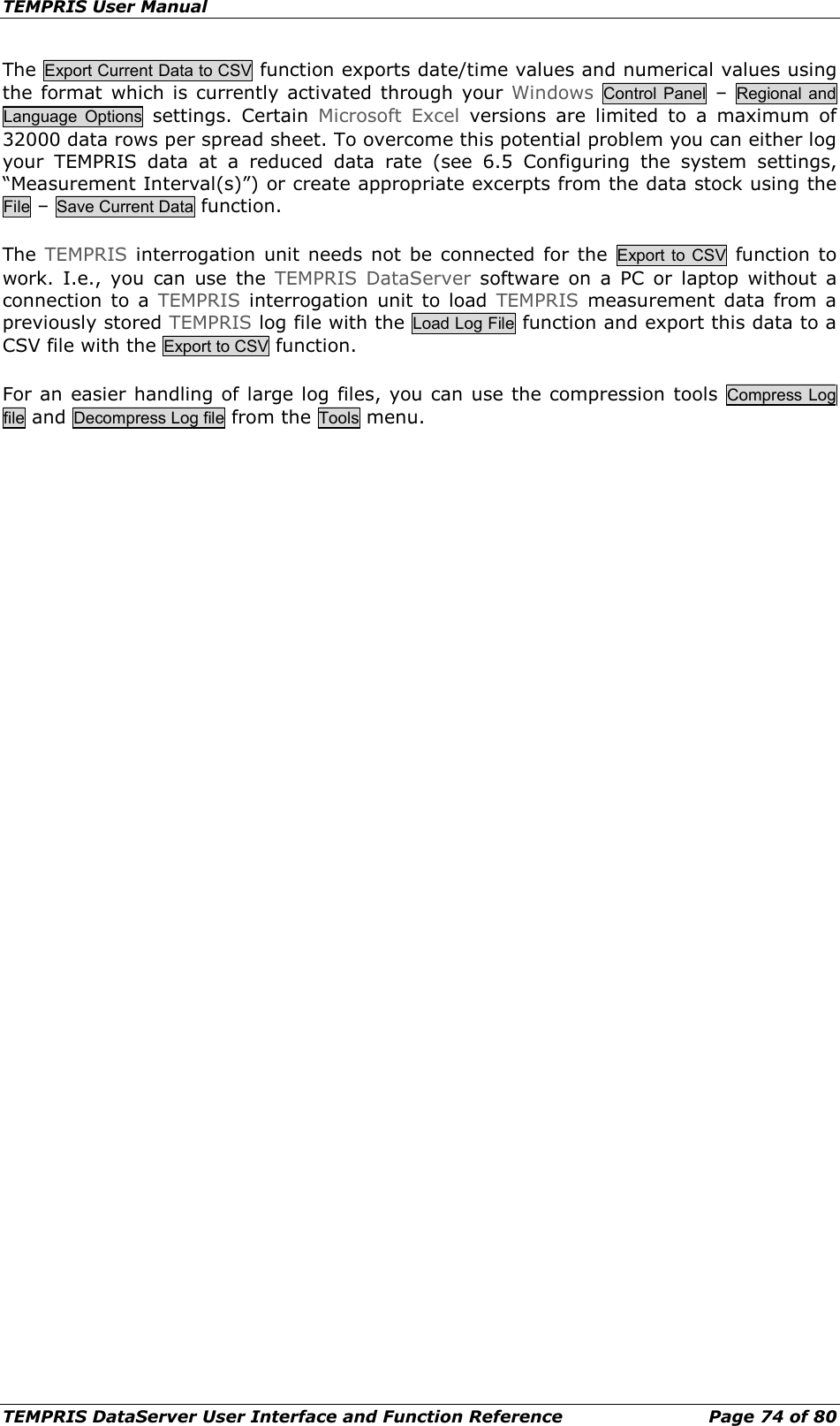 TEMPRIS User Manual TEMPRIS DataServer User Interface and Function Reference Page 74 of 80 The Export Current Data to CSV function exports date/time values and numerical values using the format which is currently activated through your Windows Control Panel  –  Regional and Language Options settings. Certain  Microsoft Excel versions are limited to a maximum of 32000 data rows per spread sheet. To overcome this potential problem you can either log your TEMPRIS data at a reduced data rate (see 6.5 Configuring the system settings, “Measurement Interval(s)”) or create appropriate excerpts from the data stock using the File – Save Current Data function. The  TEMPRIS interrogation unit needs not be connected for the Export to CSV function to work.  I.e., you can use the TEMPRIS DataServer software on a PC or laptop without a connection to a TEMPRIS interrogation unit to load TEMPRIS measurement data from a previously stored TEMPRIS log file with the Load Log File function and export this data to a CSV file with the Export to CSV function. For an easier handling of large log files, you can use the compression tools Compress Log file and Decompress Log file from the Tools menu.     