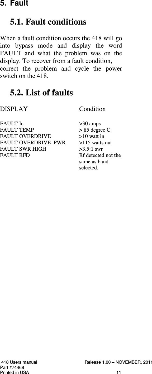  418 Users manual  Release 1.00 – NOVEMBER, 2011   Part #74468   Printed in USA  11 5.  Fault  5.1. Fault conditions    When a fault condition occurs the 418 will go into  bypass  mode  and  display  the  word  FAULT  and  what  the  problem  was  on  the display. To recover from a fault condition,  correct  the  problem  and  cycle  the  power switch on the 418.  5.2. List of faults     DISPLAY      Condition  FAULT Ic      &gt;30 amps FAULT TEMP      &gt; 85 degree C   FAULT OVERDRIVE    &gt;10 watt in FAULT OVERDRIVE  PWR  &gt;115 watts out FAULT SWR HIGH    &gt;3.5:1 swr FAULT RFD  Rf detected not the same as band selected.                                                                                                                                                                                                          