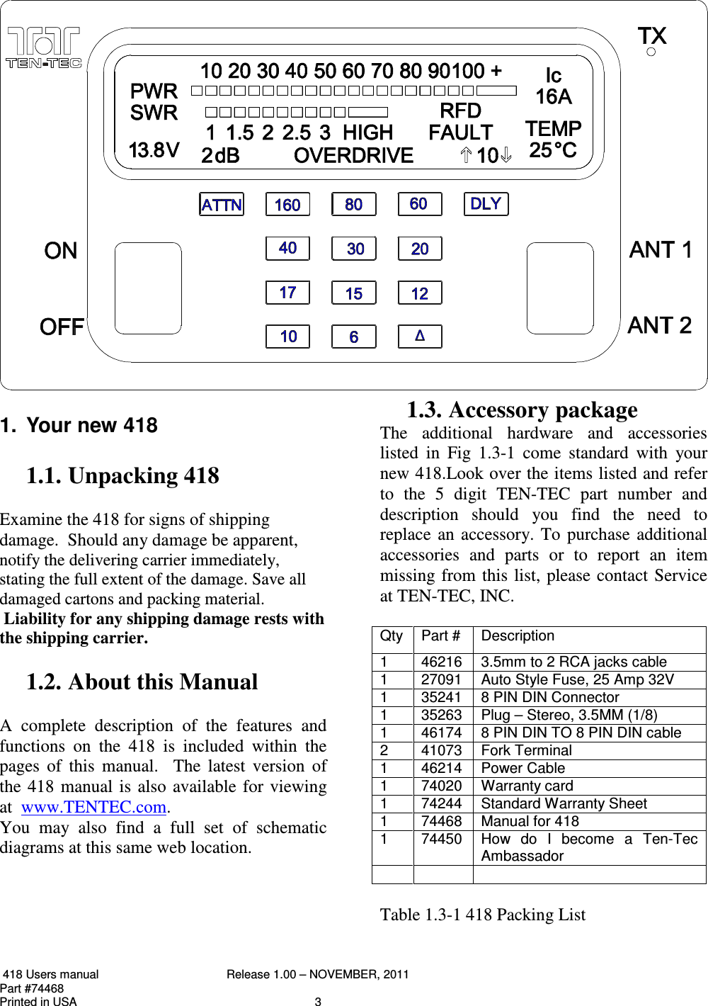  418 Users manual  Release 1.00 – NOVEMBER, 2011   Part #74468   Printed in USA  3  1.  Your new 418  1.1. Unpacking 418  Examine the 418 for signs of shipping damage.  Should any damage be apparent, notify the delivering carrier immediately, stating the full extent of the damage. Save all damaged cartons and packing material.  Liability for any shipping damage rests with the shipping carrier.   1.2. About this Manual  A  complete  description  of  the  features  and functions  on  the  418  is  included  within  the pages  of  this  manual.    The  latest  version  of the  418  manual  is  also  available  for  viewing at  www.TENTEC.com. You  may  also  find  a  full  set  of  schematic diagrams at this same web location.       1.3. Accessory package The  additional  hardware  and  accessories listed  in  Fig  1.3-1  come  standard  with  your new 418.Look over the items listed and refer to  the  5  digit  TEN-TEC  part  number  and description  should  you  find  the  need  to replace  an  accessory. To  purchase  additional accessories  and  parts  or  to  report  an  item missing  from this  list,  please contact Service at TEN-TEC, INC.  Qty  Part #  Description 1  46216  3.5mm to 2 RCA jacks cable 1  27091  Auto Style Fuse, 25 Amp 32V 1  35241  8 PIN DIN Connector 1  35263  Plug – Stereo, 3.5MM (1/8) 1  46174  8 PIN DIN TO 8 PIN DIN cable 2  41073  Fork Terminal 1  46214  Power Cable  1  74020  Warranty card 1  74244  Standard Warranty Sheet 1  74468  Manual for 418 1  74450  How  do  I  become  a  Ten-Tec Ambassador       Table 1.3-1 418 Packing List 