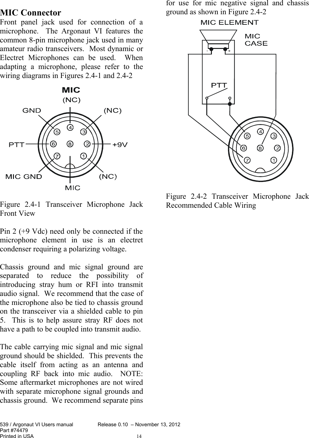 MIC Connector Front   panel   jack   used   for   connection   of   a microphone.    The   Argonaut  VI  features   the common 8-pin microphone jack used in many amateur radio transceivers.  Most dynamic or Electret   Microphones   can   be   used.     When adapting   a   microphone,   please   refer   to   the wiring diagrams in Figures 2.4-1 and 2.4-2 Figure   2.4-1   Transceiver   Microphone   Jack Front ViewPin 2 (+9 Vdc) need only be connected if the microphone   element   in   use   is   an   electret condenser requiring a polarizing voltage.  Chassis   ground   and   mic   signal   ground   are separated   to   reduce   the   possibility   of introducing   stray   hum   or   RFI   into   transmit audio signal.  We recommend that the case of the microphone also be tied to chassis ground on the transceiver via a shielded cable to pin 5.   This is to help assure stray RF does not have a path to be coupled into transmit audio.The cable carrying mic signal and mic signal ground should be shielded.  This prevents the cable   itself   from   acting   as   an   antenna   and coupling   RF   back  into   mic   audio.     NOTE: Some aftermarket microphones are not wired with separate microphone signal grounds and chassis ground.  We recommend separate pins for use   for   mic   negative   signal  and chassis ground as shown in Figure 2.4-2Figure   2.4-2   Transceiver   Microphone   Jack Recommended Cable Wiring539 / Argonaut VI Users manual Release 0.10  – November 13, 2012Part #74479Printed in USA 14