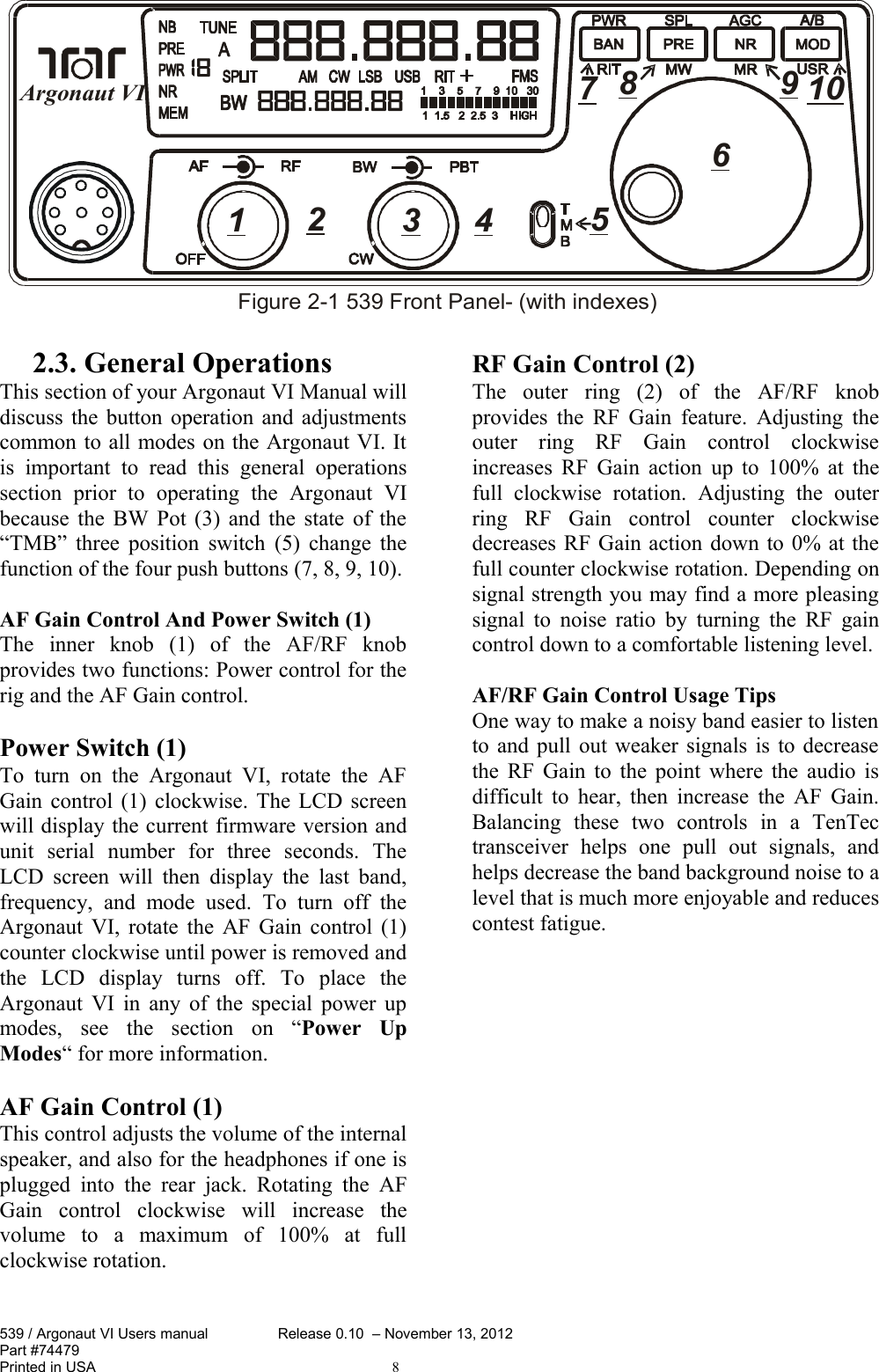 2.3. General OperationsThis section of your Argonaut VI Manual will discuss the button operation and adjustments common to all modes on the Argonaut VI. It is   important   to   read   this   general   operations section   prior   to   operating   the   Argonaut   VI because the BW Pot (3) and the state of the “TMB” three position switch (5) change the function of the four push buttons (7, 8, 9, 10).AF Gain Control And Power Switch (1)The   inner   knob   (1)   of   the   AF/RF   knob provides two functions: Power control for the rig and the AF Gain control.Power Switch (1)To turn  on   the  Argonaut VI,  rotate  the AF Gain control (1) clockwise. The LCD screen will display the current firmware version and unit   serial   number   for   three   seconds.   The LCD screen will then display the last band, frequency,   and   mode   used.   To   turn   off  the Argonaut VI, rotate the AF Gain control (1) counter clockwise until power is removed and the   LCD   display   turns   off.   To   place   the Argonaut VI in any of the special power up modes,   see   the   section   on   “Power   Up Modes“ for more information. AF Gain Control (1)This control adjusts the volume of the internal speaker, and also for the headphones if one is plugged  into   the rear jack.  Rotating the AF Gain   control   clockwise   will   increase   the volume   to   a   maximum   of   100%   at   full clockwise rotation. RF Gain Control (2)The   outer   ring   (2)   of   the   AF/RF   knob provides the RF Gain feature. Adjusting the outer   ring   RF   Gain   control   clockwise increases RF Gain action up to 100% at the full   clockwise   rotation.   Adjusting   the   outer ring   RF   Gain   control   counter   clockwise decreases RF Gain action down to 0% at the full counter clockwise rotation. Depending on signal strength you may find a more pleasing signal to noise ratio by turning the RF gain control down to a comfortable listening level.AF/RF Gain Control Usage TipsOne way to make a noisy band easier to listen to and pull out weaker signals is to decrease the RF Gain to the point where the audio is difficult to hear, then increase the AF Gain. Balancing   these   two   controls   in   a   TenTec transceiver   helps   one   pull   out   signals,   and helps decrease the band background noise to a level that is much more enjoyable and reduces contest fatigue.539 / Argonaut VI Users manual Release 0.10  – November 13, 2012Part #74479Printed in USA 8123 4 5678109Figure 2-1 539 Front Panel- (with indexes)Argonaut VI