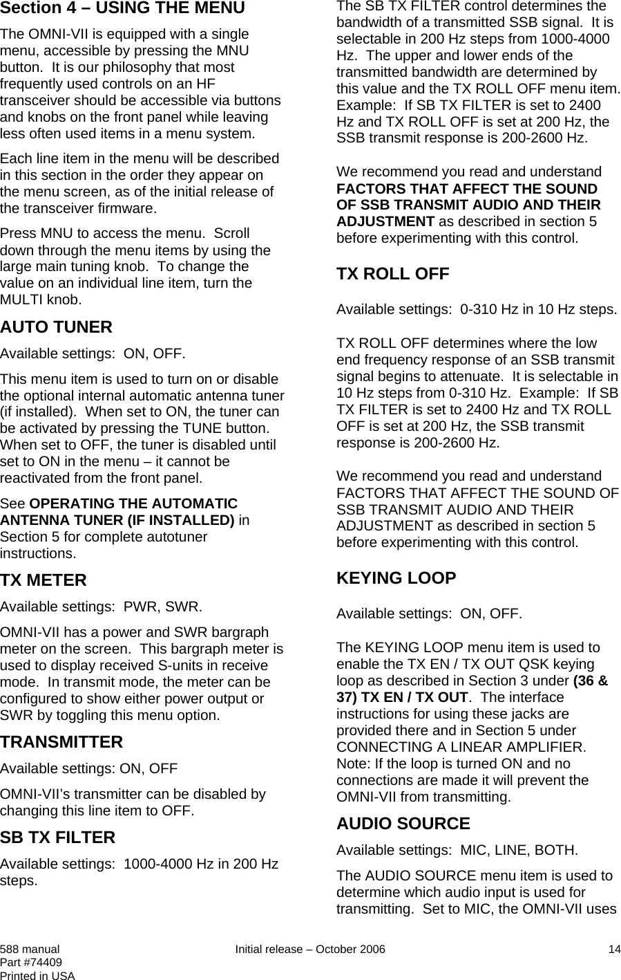 Section 4 – USING THE MENU The OMNI-VII is equipped with a single menu, accessible by pressing the MNU button.  It is our philosophy that most frequently used controls on an HF transceiver should be accessible via buttons and knobs on the front panel while leaving less often used items in a menu system.  Each line item in the menu will be described in this section in the order they appear on the menu screen, as of the initial release of the transceiver firmware. Press MNU to access the menu.  Scroll down through the menu items by using the large main tuning knob.  To change the value on an individual line item, turn the MULTI knob. AUTO TUNER Available settings:  ON, OFF. This menu item is used to turn on or disable the optional internal automatic antenna tuner (if installed).  When set to ON, the tuner can be activated by pressing the TUNE button.  When set to OFF, the tuner is disabled until set to ON in the menu – it cannot be reactivated from the front panel. See OPERATING THE AUTOMATIC ANTENNA TUNER (IF INSTALLED) in Section 5 for complete autotuner instructions. TX METER Available settings:  PWR, SWR. OMNI-VII has a power and SWR bargraph meter on the screen.  This bargraph meter is used to display received S-units in receive mode.  In transmit mode, the meter can be configured to show either power output or SWR by toggling this menu option.  TRANSMITTER Available settings: ON, OFF OMNI-VII’s transmitter can be disabled by changing this line item to OFF.  SB TX FILTER Available settings:  1000-4000 Hz in 200 Hz steps. The SB TX FILTER control determines the bandwidth of a transmitted SSB signal.  It is selectable in 200 Hz steps from 1000-4000 Hz.  The upper and lower ends of the transmitted bandwidth are determined by this value and the TX ROLL OFF menu item.  Example:  If SB TX FILTER is set to 2400 Hz and TX ROLL OFF is set at 200 Hz, the SSB transmit response is 200-2600 Hz. We recommend you read and understand FACTORS THAT AFFECT THE SOUND OF SSB TRANSMIT AUDIO AND THEIR ADJUSTMENT as described in section 5 before experimenting with this control.  TX ROLL OFF Available settings:  0-310 Hz in 10 Hz steps. TX ROLL OFF determines where the low end frequency response of an SSB transmit signal begins to attenuate.  It is selectable in 10 Hz steps from 0-310 Hz.  Example:  If SB TX FILTER is set to 2400 Hz and TX ROLL OFF is set at 200 Hz, the SSB transmit response is 200-2600 Hz. We recommend you read and understand FACTORS THAT AFFECT THE SOUND OF SSB TRANSMIT AUDIO AND THEIR ADJUSTMENT as described in section 5 before experimenting with this control. KEYING LOOP Available settings:  ON, OFF. The KEYING LOOP menu item is used to enable the TX EN / TX OUT QSK keying loop as described in Section 3 under (36 &amp; 37) TX EN / TX OUT.  The interface instructions for using these jacks are provided there and in Section 5 under CONNECTING A LINEAR AMPLIFIER. Note: If the loop is turned ON and no connections are made it will prevent the OMNI-VII from transmitting. AUDIO SOURCE Available settings:  MIC, LINE, BOTH. The AUDIO SOURCE menu item is used to determine which audio input is used for transmitting.  Set to MIC, the OMNI-VII uses 588 manual  Initial release – October 2006  14 Part #74409 Printed in USA 