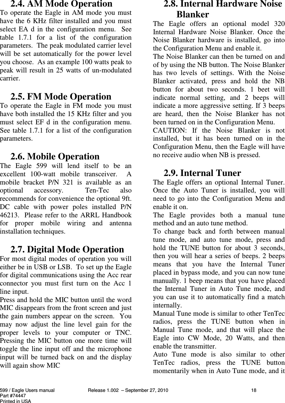 599 / Eagle Users manual Release 1.002  – September 27, 2010 18Part #74447Printed in USA2.4. AM Mode OperationTo operate the Eagle in AM mode  you musthave the 6 KHz filter installed and you mustselect EA d  in  the configuration  menu.   Seetable  1.7.1  for  a  list  of  the  configurationparameters.  The peak modulated carrier levelwill be set automatically for the power levelyou choose.  As an example 100 watts peak topeak will result in 25 watts of un-modulatedcarrier.2.5. FM Mode OperationTo operate the Eagle in  FM mode  you musthave both installed the 15 KHz filter and youmust select EF d  in  the  configuration  menu.See table 1.7.1 for a list of the configurationparameters.2.6. Mobile OperationThe  Eagle  599  will  lend  itself  to  be  anexcellent  100-watt  mobile  transceiver.    Amobile  bracket  P/N  321  is  available  as  anoptional  accessory.    Ten-Tec  alsorecommends for convenience the optional 9ft.DC  cable  with  power  poles  installed  P/N46213.  Please refer to the ARRL Handbookfor  proper  mobile  wiring  and  antennainstallation techniques.2.7. Digital Mode OperationFor most digital modes of operation you willeither be in USB or LSB.  To set up the Eaglefor digital communications using the Acc rearconnector  you  must  first  turn  on  the  Acc  1line input.Press and hold the MIC button until the wordMIC disappears from the front screen and justthe gain numbers appear on the screen.  Youmay  now  adjust  the  line  level  gain  for  theproper  levels  to  your  computer  or  TNC.Pressing the MIC button one more time willtoggle the line input off and the microphoneinput will be turned back on and the displaywill again show MIC2.8. Internal Hardware NoiseBlankerThe  Eagle  offers  an  optional  model  320Internal  Hardware  Noise  Blanker.  Once  theNoise  Blanker  hardware  is  installed,  go intothe Configuration Menu and enable it.The Noise Blanker can then be turned on andof by using the NB button. The Noise Blankerhas  two  levels  of  settings.  With  the  NoiseBlanker  activated,  press  and  hold  the  NBbutton  for  about  two  seconds.  1  beet  willindicate  normal  setting,  and  2  beeps  willindicate a more aggressive setting. If 3 beepsare  heard,  then  the  Noise  Blanker  has  notbeen turned on in the Configuration Menu.CAUTION:  If  the  Noise  Blanker  is  notinstalled,  but  it  has  been  turned  on  in  theConfiguration Menu, then the Eagle will haveno receive audio when NB is pressed.2.9. Internal TunerThe Eagle offers  an optional  Internal Tuner.Once  the  Auto  Tuner  is  installed,  you  willneed to  go into the Configuration  Menu  andenable it on.The  Eagle  provides  both  a  manual  tunemethod and an auto tune method.To  change  back  and  forth  between  manualtune  mode,  and  auto  tune  mode,  press  andhold  the  TUNE  button  for  about  3  seconds,then you will hear a series of beeps. 2 beepsmeans  that  you  have  the  Internal  Tunerplaced in bypass mode, and you can now tunemanually. 1 beep means that you have placedthe  Internal  Tuner  in  Auto  Tune  mode,  andyou can use it to automatically find a matchinternally.Manual Tune mode is similar to other TenTecradios,  press  the  TUNE  button  when  inManual  Tune  mode,  and  that  will  place  theEagle  into  CW  Mode,  20  Watts,  and  thenenable the transmitter.Auto  Tune  mode  is  also  similar  to  otherTenTec  radios,  press  the  TUNE  buttonmomentarily when in Auto Tune mode, and it