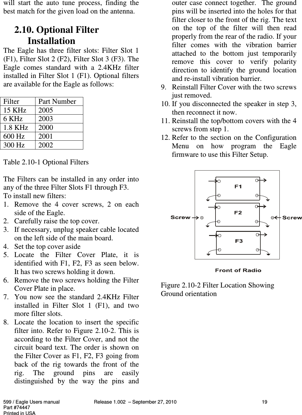 599 / Eagle Users manual Release 1.002  – September 27, 2010 19Part #74447Printed in USAwill  start  the  auto  tune  process,  finding  thebest match for the given load on the antenna.2.10. Optional FilterInstallationThe Eagle has three filter slots: Filter Slot 1(F1), Filter Slot 2 (F2), Filter Slot 3 (F3). TheEagle  comes  standard  with  a  2.4KHz  filterinstalled in Filter Slot 1 (F1). Optional filtersare available for the Eagle as follows:Filter Part Number15 KHz 20056 KHz 20031.8 KHz 2000600 Hz 2001300 Hz 2002Table 2.10-1 Optional FiltersThe Filters can be installed in any order intoany of the three Filter Slots F1 through F3.To install new filters:1. Remove  the  4  cover  screws,  2  on  eachside of the Eagle.2. Carefully raise the top cover.3. If necessary, unplug speaker cable locatedon the left side of the main board.4. Set the top cover aside5. Locate  the  Filter  Cover  Plate,  it  isidentified with F1, F2, F3 as seen below.It has two screws holding it down.6. Remove the two screws holding the FilterCover Plate in place.7. You now see the  standard  2.4KHz  Filterinstalled  in  Filter  Slot  1  (F1),  and  twomore filter slots.8. Locate  the  location  to  insert  the  specificfilter into. Refer to Figure 2.10-2. This isaccording to the Filter Cover, and not thecircuit board text. The order is shown onthe Filter Cover as F1, F2, F3 going fromback  of  the  rig  towards  the  front  of  therig.  The  ground  pins  are  easilydistinguished  by  the  way  the  pins  andouter case connect together.  The groundpins will be inserted into the holes for thatfilter closer to the front of the rig. The texton  the  top  of  the  filter  will  then  readproperly from the rear of the radio. If yourfilter  comes  with  the  vibration  barrierattached  to  the  bottom  just  temporarilyremove  this  cover  to  verify  polaritydirection  to  identify  the  ground  locationand re-install vibration barrier.9. Reinstall Filter Cover with the two screwsjust removed.10. If you disconnected the speaker in step 3,then reconnect it now.11. Reinstall the top/bottom covers with the 4screws from step 1.12. Refer to the section on the ConfigurationMenu  on  how  program  the  Eaglefirmware to use this Filter Setup.Figure 2.10-2 Filter Location ShowingGround orientation