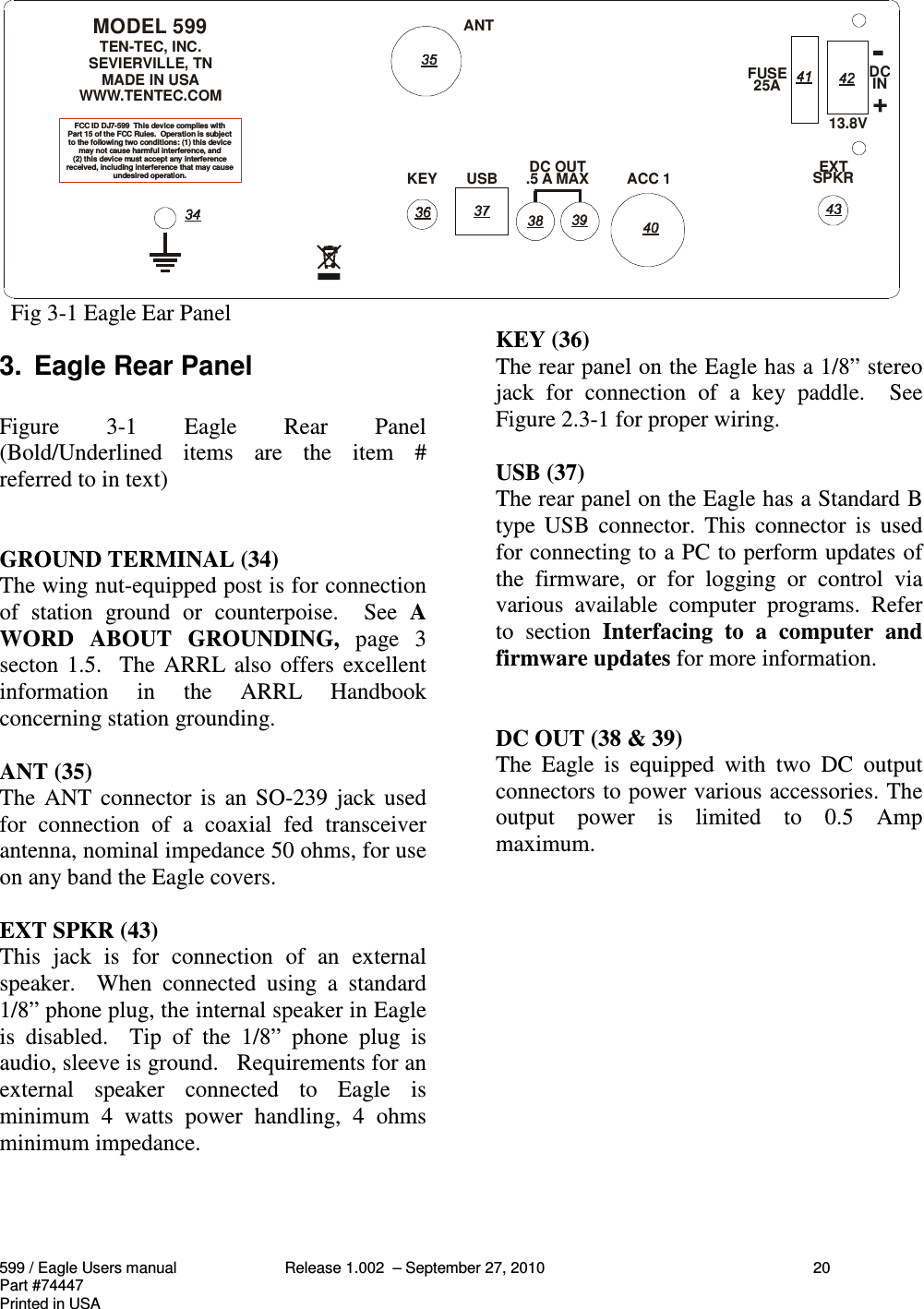 599 / Eagle Users manual Release 1.002  – September 27, 2010 20Part #74447Printed in USA  Fig 3-1 Eagle Ear Panel3.  Eagle Rear PanelFigure  3-1  Eagle  Rear  Panel(Bold/Underlined  items  are  the  item  #referred to in text)GROUND TERMINAL (34)The wing nut-equipped post is for connectionof  station  ground  or  counterpoise.    See  AWORD  ABOUT  GROUNDING,  page  3secton 1.5.  The ARRL also offers excellentinformation  in  the  ARRL  Handbookconcerning station grounding.ANT (35)The ANT connector is  an  SO-239 jack  usedfor  connection  of  a  coaxial  fed  transceiverantenna, nominal impedance 50 ohms, for useon any band the Eagle covers.EXT SPKR (43)This  jack  is  for  connection  of  an  externalspeaker.    When  connected  using  a  standard1/8” phone plug, the internal speaker in Eagleis  disabled.    Tip  of  the  1/8”  phone  plug  isaudio, sleeve is ground.   Requirements for anexternal  speaker  connected  to  Eagle  isminimum  4  watts  power  handling,  4  ohmsminimum impedance.KEY (36)The rear panel on the Eagle has a 1/8” stereojack  for  connection  of  a  key  paddle.    SeeFigure 2.3-1 for proper wiring.USB (37)The rear panel on the Eagle has a Standard Btype USB  connector.  This  connector  is  usedfor connecting to a PC to perform updates ofthe  firmware,  or  for  logging  or  control  viavarious  available  computer  programs.  Referto  section  Interfacing  to  a  computer  andfirmware updates for more information.DC OUT (38 &amp; 39)The  Eagle  is  equipped  with  two  DC  outputconnectors to power various accessories. Theoutput  power  is  limited  to  0.5  Ampmaximum.IN25AKEYANTUSBACC 1 SPKR EXT13.8VFUSE DCMODEL 599TEN-TEC, INC.SEVIERVILLE, TN MADE IN USAWWW.TENTEC.COMDC OUT.5 A MAX-+FCC ID DJ7-599  This device complies withPart 15 of the FCC Rules.  Operation is subjectto the following two conditions: (1) this devicemay not cause harmful interference, and(2) this device must accept any interferencereceived, including interference that may causeundesired operation.