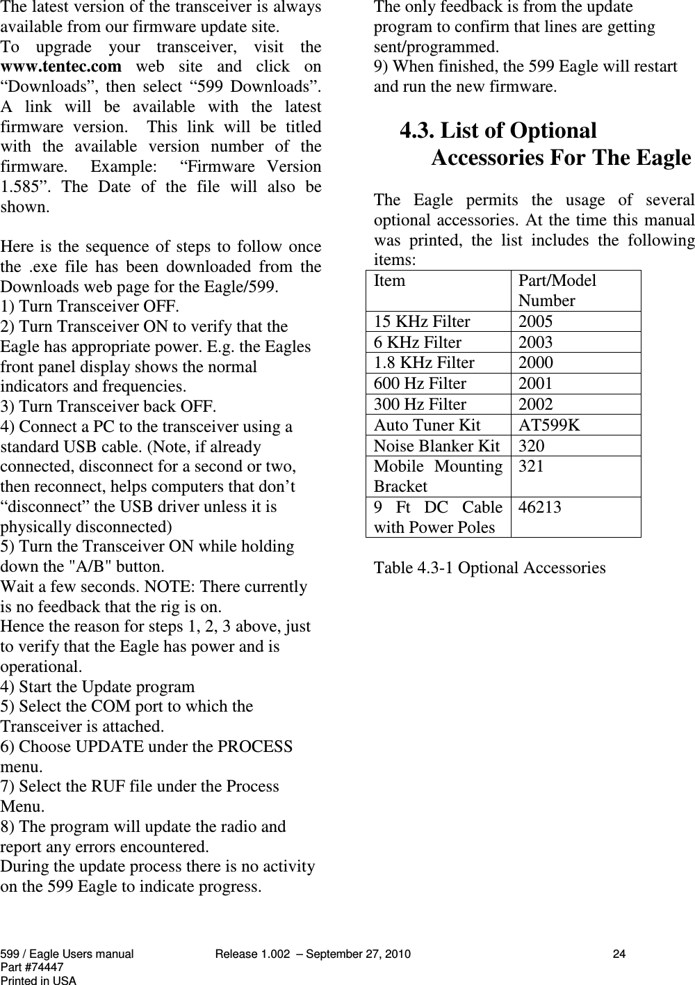 599 / Eagle Users manual Release 1.002  – September 27, 2010 24Part #74447Printed in USAThe latest version of the transceiver is alwaysavailable from our firmware update site.To  upgrade  your  transceiver,  visit  thewww.tentec.com  web  site  and  click  on“Downloads”, then  select  “599  Downloads”.A  link  will  be  available  with  the  latestfirmware  version.    This  link  will  be  titledwith  the  available  version  number  of  thefirmware.    Example:    “Firmware  Version1.585”.  The  Date  of  the  file  will  also  beshown.Here is the sequence of steps to follow oncethe  .exe  file  has  been  downloaded  from  theDownloads web page for the Eagle/599.1) Turn Transceiver OFF.2) Turn Transceiver ON to verify that theEagle has appropriate power. E.g. the Eaglesfront panel display shows the normalindicators and frequencies.3) Turn Transceiver back OFF.4) Connect a PC to the transceiver using astandard USB cable. (Note, if alreadyconnected, disconnect for a second or two,then reconnect, helps computers that don’t“disconnect” the USB driver unless it isphysically disconnected)5) Turn the Transceiver ON while holdingdown the &quot;A/B&quot; button.Wait a few seconds. NOTE: There currentlyis no feedback that the rig is on.Hence the reason for steps 1, 2, 3 above, justto verify that the Eagle has power and isoperational.4) Start the Update program5) Select the COM port to which theTransceiver is attached.6) Choose UPDATE under the PROCESSmenu.7) Select the RUF file under the ProcessMenu.8) The program will update the radio andreport any errors encountered.During the update process there is no activityon the 599 Eagle to indicate progress.The only feedback is from the updateprogram to confirm that lines are gettingsent/programmed.9) When finished, the 599 Eagle will restartand run the new firmware.4.3. List of OptionalAccessories For The EagleThe  Eagle  permits  the  usage  of  severaloptional accessories. At the time this manualwas  printed,  the  list  includes  the  followingitems:Item Part/ModelNumber15 KHz Filter 20056 KHz Filter 20031.8 KHz Filter 2000600 Hz Filter 2001300 Hz Filter 2002Auto Tuner Kit AT599KNoise Blanker Kit 320Mobile  MountingBracket 3219  Ft  DC  Cablewith Power Poles 46213Table 4.3-1 Optional Accessories