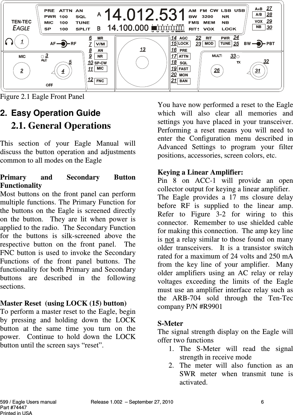 599 / Eagle Users manual Release 1.002  – September 27, 2010 6Part #74447Printed in USAFigure 2.1 Eagle Front Panel2.  Easy Operation Guide2.1. General OperationsThis  section  of  your  Eagle  Manual  willdiscuss the button operation and adjustmentscommon to all modes on the EaglePrimary  and  Secondary  ButtonFunctionalityMost buttons on the front panel can performmultiple functions. The Primary Function forthe buttons on the Eagle is screened directlyon  the  button.    They  are  lit  when  power  isapplied to the radio.  The Secondary Functionfor  the  buttons  is  silk-screened  above  therespective  button  on  the  front  panel.    TheFNC button is used to invoke the SecondaryFunctions  of  the  front  panel  buttons.  Thefunctionality for both Primary and Secondarybuttons  are  described  in  the  followingsections.Master Reset  (using LOCK (15) button)To perform a master reset to the Eagle, beginby  pressing  and  holding  down  the  LOCKbutton  at  the  same  time  you  turn  on  thepower.    Continue  to  hold  down  the  LOCKbutton until the screen says “reset”.You have now performed a reset to the Eaglewhich  will  also  clear  all  memories  andsettings you have placed in  your transceiver.Performing  a  reset  means  you  will  need  toenter  the  Configuration  menu  described  inAdvanced  Settings  to  program  your  filterpositions, accessories, screen colors, etc.Keying a Linear Amplifier:Pin  8  on  ACC-1  will  provide  an  opencollector output for keying a linear amplifier.The  Eagle  provides  a  17  ms  closure  delaybefore  RF  is  supplied  to  the  linear  amp.Refer  to  Figure  3-2  for  wiring  to  thisconnector.  Remember  to  use  shielded  cablefor making this connection.  The amp key lineis not a relay similar to those found on manyolder  transceivers.    It  is  a  transistor  switchrated for a maximum of 24 volts and 250 mAfrom  the  key  line  of  your  amplifier.    Manyolder  amplifiers  using  an  AC  relay  or  relayvoltages  exceeding  the  limits  of  the  Eaglemust use an amplifier interface relay such asthe  ARB-704  sold  through  the  Ten-Teccompany P/N #R9901S-MeterThe signal strength display on the Eagle willoffer two functions1. The  S-Meter  will  read  the  signalstrength in receive mode2. The  meter  will  also  function  as  anSWR  meter  when  transmit  tune  isactivated.  TEN-TECAF RFMRANSP-CWBWPBTA=BVOXPWRRITAGCPRESQLMON NRMICFNCLOCKATTNFASTBANMOD TUNEA/BNB