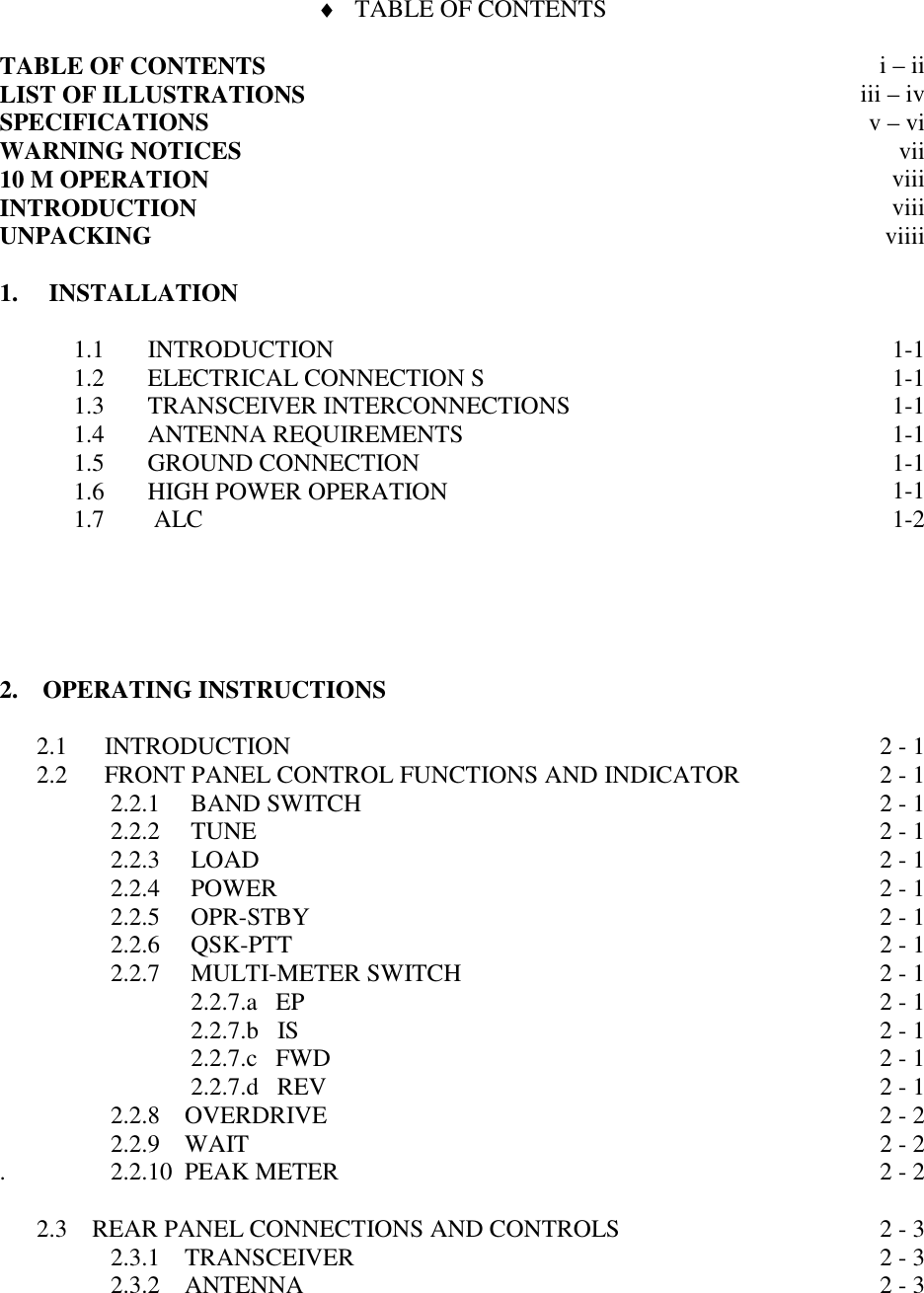 ♦ TABLE OF CONTENTSTABLE OF CONTENTSLIST OF ILLUSTRATIONSSPECIFICATIONSWARNING NOTICES10 M OPERATIONINTRODUCTIONUNPACKINGi – iiiii – ivv – viviiviiiviiiviiii1.     INSTALLATION1.1       INTRODUCTION1.2       ELECTRICAL CONNECTION S1.3       TRANSCEIVER INTERCONNECTIONS1.4       ANTENNA REQUIREMENTS1.5       GROUND CONNECTION1.6       HIGH POWER OPERATION1.7        ALC1-11-11-11-11-11-11-22.    OPERATING INSTRUCTIONS2.1      INTRODUCTION2.2      FRONT PANEL CONTROL FUNCTIONS AND INDICATOR                  2.2.1     BAND SWITCH                  2.2.2     TUNE                  2.2.3     LOAD                  2.2.4     POWER                  2.2.5     OPR-STBY                  2.2.6     QSK-PTT                  2.2.7     MULTI-METER SWITCH                               2.2.7.a   EP                               2.2.7.b   IS                               2.2.7.c   FWD                               2.2.7.d   REV                  2.2.8    OVERDRIVE                  2.2.9    WAIT.                 2.2.10  PEAK METER      2.3    REAR PANEL CONNECTIONS AND CONTROLS                  2.3.1    TRANSCEIVER                  2.3.2    ANTENNA 2 - 12 - 12 - 12 - 12 - 12 - 12 - 12 - 12 - 12 - 12 - 12 - 12 - 12 - 22 - 22 - 22 - 32 - 32 - 3