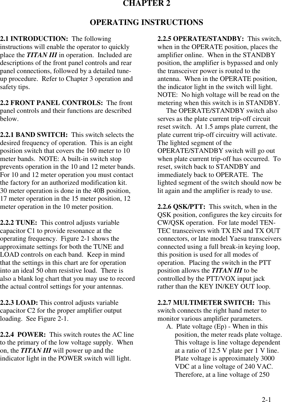 2-1CHAPTER 2OPERATING INSTRUCTIONS2.1 INTRODUCTION:  The followinginstructions will enable the operator to quicklyplace the TITAN III in operation.  Included aredescriptions of the front panel controls and rearpanel connections, followed by a detailed tune-up procedure.  Refer to Chapter 3 operation andsafety tips.2.2 FRONT PANEL CONTROLS:  The frontpanel controls and their functions are describedbelow.2.2.1 BAND SWITCH:  This switch selects thedesired frequency of operation.  This is an eightposition switch that covers the 160 meter to 10meter bands.  NOTE: A built-in switch stopprevents operation in the 10 and 12 meter bands.For 10 and 12 meter operation you must contactthe factory for an authorized modification kit.30 meter operation is done in the 40B position,17 meter operation in the 15 meter position, 12meter operation in the 10 meter position.2.2.2 TUNE:  This control adjusts variablecapacitor C1 to provide resonance at theoperating frequency.  Figure 2-1 shows theapproximate settings for both the TUNE andLOAD controls on each band.  Keep in mindthat the settings in this chart are for operationinto an ideal 50 ohm resistive load.  There isalso a blank log chart that you may use to recordthe actual control settings for your antennas.2.2.3 LOAD: This control adjusts variablecapacitor C2 for the proper amplifier outputloading.  See Figure 2-1.2.2.4  POWER:  This switch routes the AC lineto the primary of the low voltage supply.  Whenon, the TITAN III will power up and theindicator light in the POWER switch will light.2.2.5 OPERATE/STANDBY:  This switch,when in the OPERATE position, places theamplifier online.  When in the STANDBYposition, the amplifier is bypassed and onlythe transceiver power is routed to theantenna.  When in the OPERATE position,the indicator light in the switch will light.NOTE:  No high voltage will be read on themetering when this switch is in STANDBY.     The OPERATE/STANDBY switch alsoserves as the plate current trip-off circuitreset switch.  At 1.5 amps plate current, theplate current trip-off circuitry will activate.The lighted segment of theOPERATE/STANDBY switch will go outwhen plate current trip-off has occurred.  Toreset, switch back to STANDBY andimmediately back to OPERATE.  Thelighted segment of the switch should now belit again and the amplifier is ready to use.2.2.6 QSK/PTT:  This switch, when in theQSK position, configures the key circuits forCW/QSK operation.  For late model TEN-TEC transceivers with TX EN and TX OUTconnectors, or late model Yaesu transceiversconnected using a full break-in keying loop,this position is used for all modes ofoperation.  Placing the switch in the PTTposition allows the TITAN III to becontrolled by the PTT/VOX input jackrather than the KEY IN/KEY OUT loop.2.2.7 MULTIMETER SWITCH:  Thisswitch connects the right hand meter tomonitor various amplifier parameters.A.  Plate voltage (Ep) - When in thisposition, the meter reads plate voltage.This voltage is line voltage dependentat a ratio of 12.5 V plate per 1 V line.Plate voltage is approximately 3000VDC at a line voltage of 240 VAC.Therefore, at a line voltage of 250