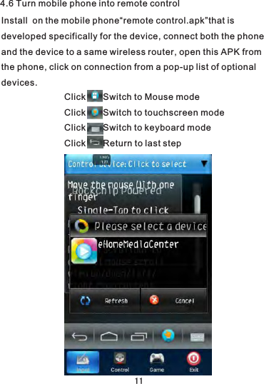 Click       Switch to Mouse mode  Click       Switch to touchscreen modeClick       Switch to keyboard modeClick       Return to last step4.6 Turn mobile phone into remote controlInstall  on the mobile phone“remote control.apk”that is developed specifically for the device, connect both the phone and the device to a same wireless router, open this APK from the phone, click on connection from a pop-up list of optional devices. 11