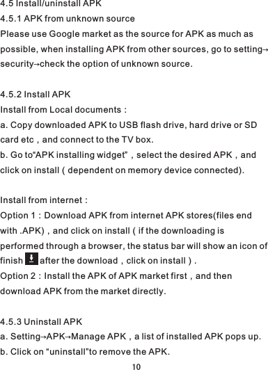 4.5 Install/uninstall APK4.5.1 APK from unknown sourcePlease use Google market as the source for APK as much as possible, when installing APK from other sources, go to setting→security→check the option of unknown source.4.5.2 Install APKInstall from Local documents：a. Copy downloaded APK to USB flash drive, hard drive or SD card etc，and connect to the TV box.b. Go to“APK installing widget”，select the desired APK，and click on install（dependent on memory device connected).Install from internet：Option 1：Download APK from internet APK stores(files end with .APK)，and click on install（if the downloading is performed through a browser, the status bar will show an icon of finish       after the download，click on install）.Option 2：Install the APK of APK market first，and then download APK from the market directly.4.5.3 Uninstall APK a. Setting→APK→Manage APK，a list of installed APK pops up.b. Click on “uninstall”to remove the APK.10