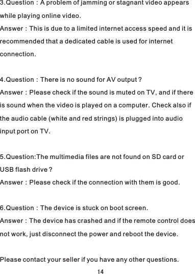 3.Question：A problem of jamming or stagnant video appears while playing online video.Answer：This is due to a limited internet access speed and it is recommended that a dedicated cable is used for internet connection.4.Question：There is no sound for AV output？Answer：Please check if the sound is muted on TV, and if there is sound when the video is played on a computer. Check also if the audio cable (white and red strings) is plugged into audio input port on TV.5.Question:The multimedia files are not found on SD card or USB flash drive？Answer：Please check if the connection with them is good.6.Question：The device is stuck on boot screen.Answer：The device has crashed and if the remote control does not work, just disconnect the power and reboot the device.Please contact your seller if you have any other questions.14
