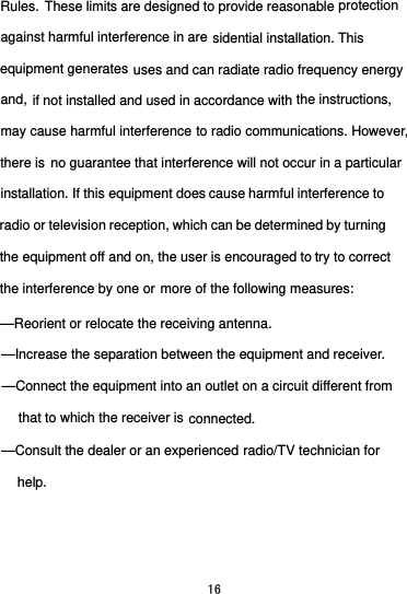 the interference by one or  try to correctradio or televisicause harmful interference toinstallation. If this equipment does no guarantee that interference will not occur in a particularthere is  to radio communications. However,may cause harmful interferencethe instructions,and, uses and can radiate radio frequency energyequipment generates sidential installation. Thisagainst harmful interference in areprotectionRules.  These limits are designed to provide reasonable if not installed and used in accordance with on reception, which can be determined by turning the equipment off and on, the user is encouraged tomore of the following measures:     radio/TV technician for     help.     that to which the receiver is fferent from —Reorient or relocate the receiving antenna.     —Increase the separation between the equipment and receiver.     —Connect the equipment into an outlet on a circuit diconnected.   —Consult the dealer or an experienced 16