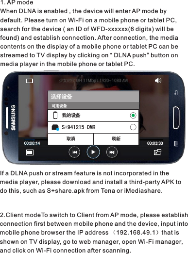 If a DLNA push or stream feature is not incorporated in the media player, please download and install a third-party APK to do this, such as S+share.apk from Tena or iMediashare.2.Client modeTo switch to Client from AP mode, please establish connection first between mobile phone and the device, input into mobile phone browser the IP address （192.168.49.1）that is shown on TV display, go to web manager, open Wi-Fi manager,  and click on Wi-Fi connection after scanning.选择设备我的设备S+941215-DMR取消 刷新00 00:14: 00 03:33:S MSUNGV可用设备1. AP modeWhen DLNA is enabled , the device will enter AP mode by default. Please turn on Wi-Fi on a mobile phone or tablet PC, search for the device ( an ID of WFD-xxxxxx(6 digits) will be found) and establish connection. After connection, the media contents on the display of a mobile phone or tablet PC can be streamed to TV display by clicking on “ DLNA push” button on media player in the mobile phone or tablet PC.