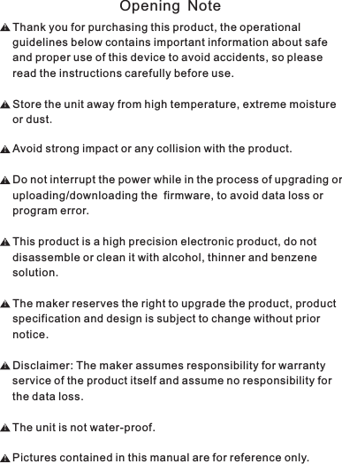 Thank you for purchasing this product, the operational guidelines below contains important information about safe and proper use of this device to avoid accidents, so please read the instructions carefully before use.Store the unit away from high temperature, extreme moisture or dust.Avoid strong impact or any collision with the product.Do not interrupt the power while in the process of upgrading or uploading/downloading the  firmware, to avoid data loss or program error.This product is a high precision electronic product, do not disassemble or clean it with alcohol, thinner and benzene solution.The maker reserves the right to upgrade the product, product specification and design is subject to change without prior notice.Disclaimer: The maker assumes responsibility for warranty service of the product itself and assume no responsibility for the data loss.The unit is not water-proof.Pictures contained in this manual are for reference only.！！！！！！！！！Opening Note