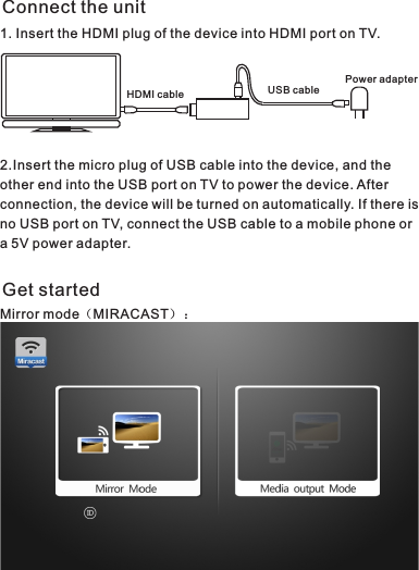 HDMI cable USB cablePower adapterConnect the unit1. Insert the HDMI plug of the device into HDMI port on TV.2.Insert the micro plug of USB cable into the device, and the other end into the USB port on TV to power the device. After connection, the device will be turned on automatically. If there is no USB port on TV, connect the USB cable to a mobile phone or a 5V power adapter.Get startedMirror mode（MIRACAST）：