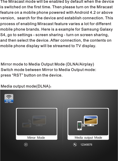The Miracast mode will be enabled by default when the device is switched on the first time. Then please turn on the Miracast feature on a mobile phone powered with Android 4.2 or above version,  search for the device and establish connection. This process of enabling Miracast feature varies a lot for different mobile phone brands. Here is a example for Samsung Galaxy S4, go to settings - screen sharing - turn on screen sharing,  and then select the device. After connection, the contents on mobile phone display will be streamed to TV display.Mirror mode to Media Output Mode (DLNA/Airplay)Switch mode between Mirror to Media Output mode:press “RST” button on the device.Media output mode(DLNA)：