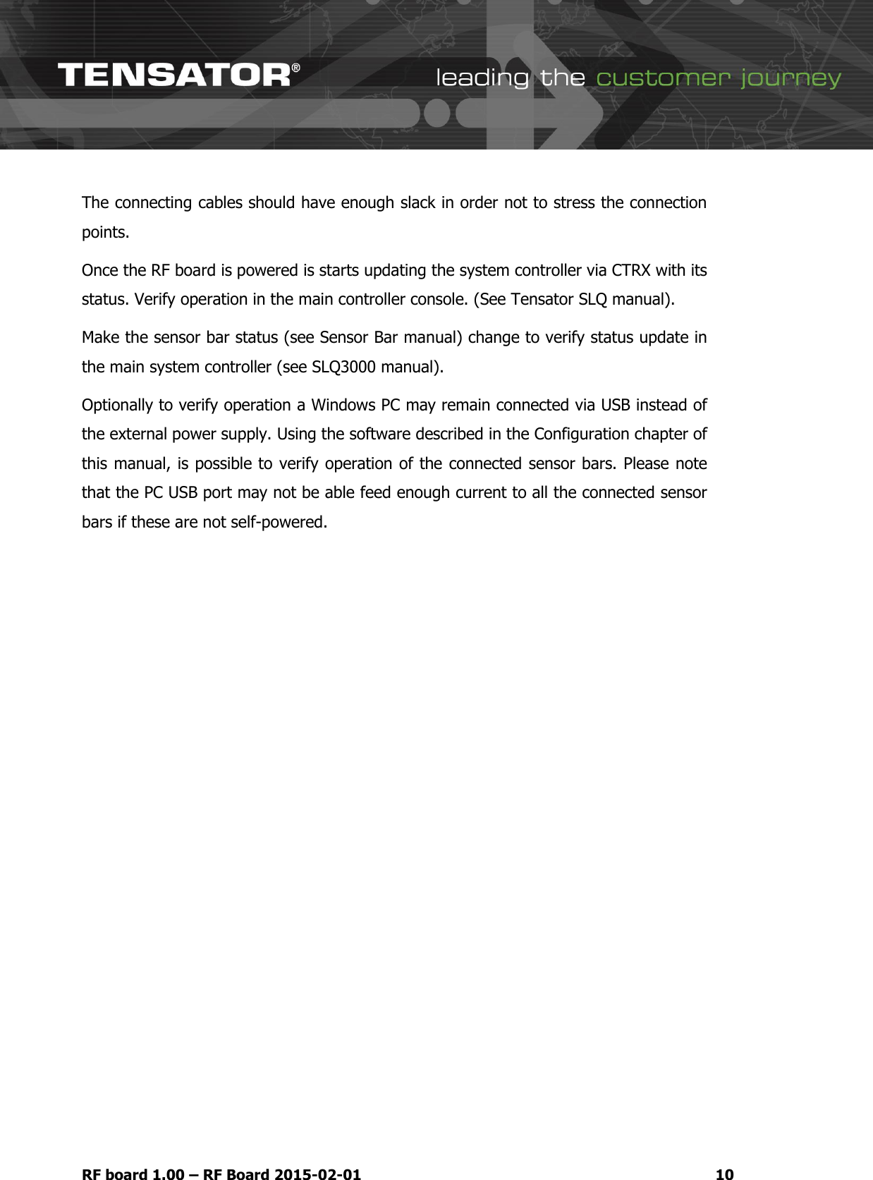   RF board 1.00 &ndash; RF Board 2015-02-01 10 The connecting cables should have enough slack in order not to stress the connection points. Once the RF board is powered is starts updating the system controller via CTRX with its status. Verify operation in the main controller console. (See Tensator SLQ manual).  Make the sensor bar status (see Sensor Bar manual) change to verify status update in the main system controller (see SLQ3000 manual). Optionally to verify operation a Windows PC may remain connected via USB instead of the external power supply. Using the software described in the Configuration chapter of this manual, is possible to verify operation of the connected sensor bars. Please note that the PC USB port may not be able feed enough current to all the connected sensor bars if these are not self-powered.     