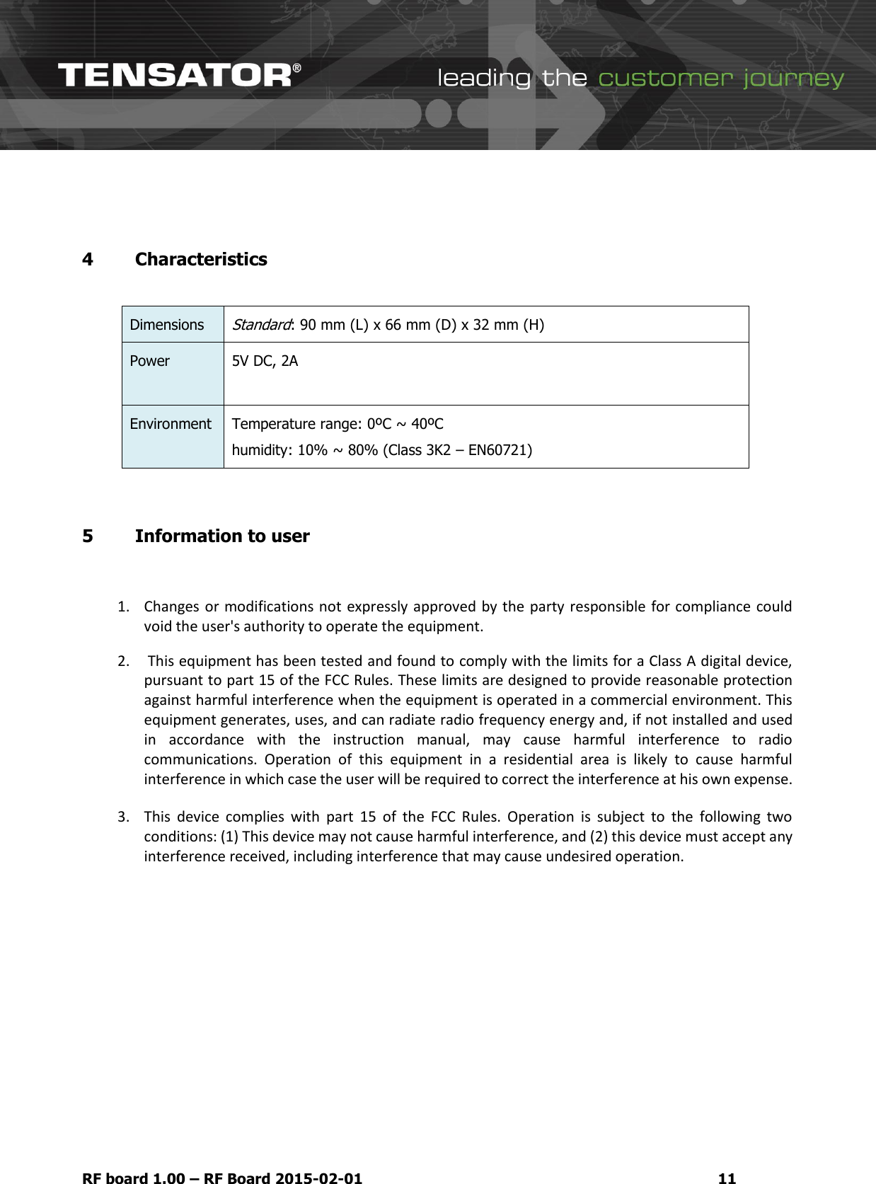  RF board 1.00 &ndash; RF Board 2015-02-01 11  4 Characteristics  Dimensions Standard: 90 mm (L) x 66 mm (D) x 32 mm (H) Power 5V DC, 2A   Environment Temperature range: 0&ordm;C ~ 40&ordm;C humidity: 10% ~ 80% (Class 3K2 &ndash; EN60721)  5 Information to user  1. Changes or modifications not expressly approved by the party responsible for compliance could void the user's authority to operate the equipment. 2.  This equipment has been tested and found to comply with the limits for a Class A digital device, pursuant to part 15 of the FCC Rules. These limits are designed to provide reasonable protection against harmful interference when the equipment is operated in a commercial environment. This equipment generates, uses, and can radiate radio frequency energy and, if not installed and used in  accordance  with  the  instruction  manual,  may  cause  harmful  interference  to  radio communications.  Operation  of  this  equipment  in  a  residential  area  is  likely  to  cause  harmful interference in which case the user will be required to correct the interference at his own expense. 3. This  device  complies  with  part  15  of  the  FCC  Rules.  Operation  is  subject  to  the  following  two conditions: (1) This device may not cause harmful interference, and (2) this device must accept any interference received, including interference that may cause undesired operation.         