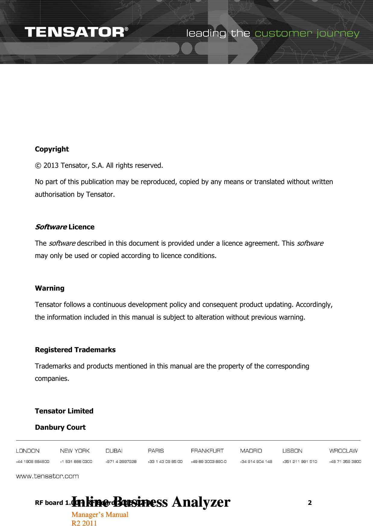   RF board 1.00 &ndash; RF Board 2015-02-01  2     Copyright &copy; 2013 Tensator, S.A. All rights reserved.  No part of this publication may be reproduced, copied by any means or translated without written authorisation by Tensator.  Software Licence The software described in this document is provided under a licence agreement. This software may only be used or copied according to licence conditions.  Warning Tensator follows a continuous development policy and consequent product updating. Accordingly, the information included in this manual is subject to alteration without previous warning.  Registered Trademarks Trademarks and products mentioned in this manual are the property of the corresponding companies.  Tensator Limited Danbury Court Inline Business Analyzer Manager&rsquo;s Manual  R2 2011 Inline Business Analyzer Manager&rsquo;s Manual  R2 2011 Inline Business Analyzer Manager&rsquo;s Manual  R2 2011 