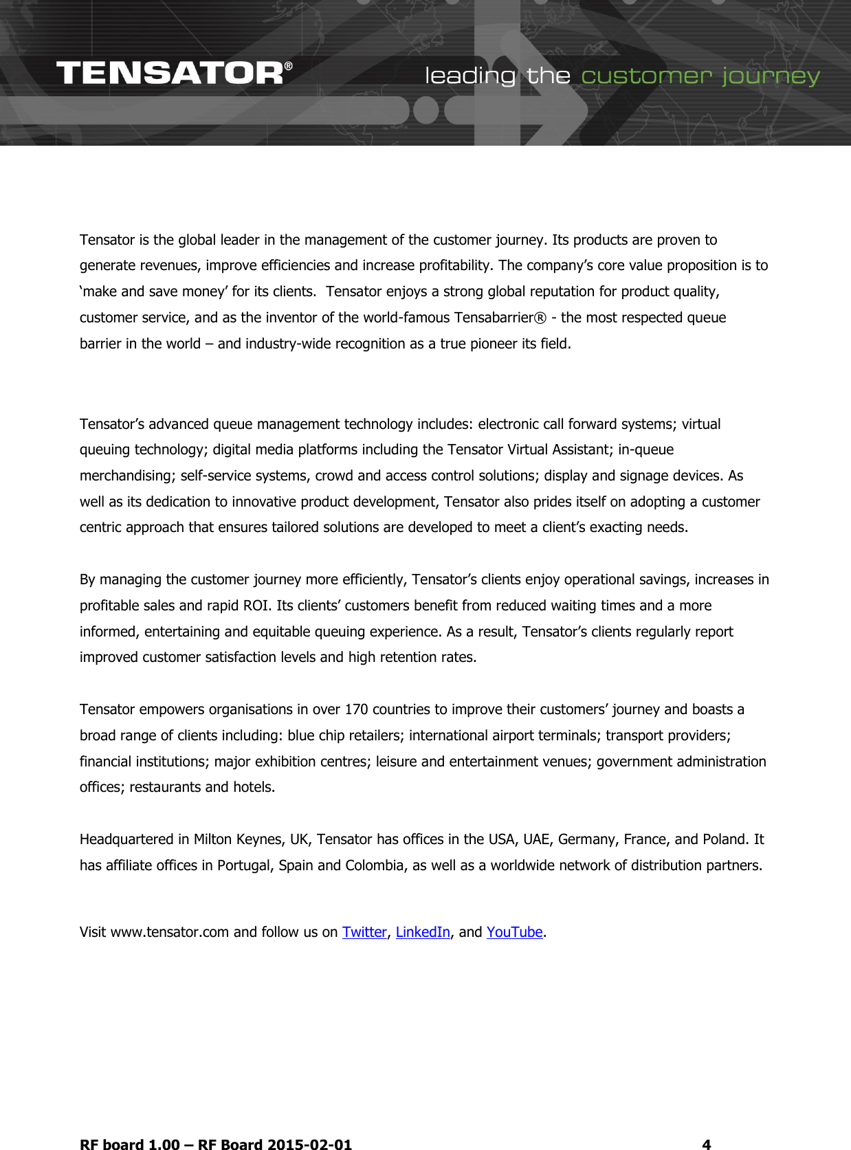   RF board 1.00 &ndash; RF Board 2015-02-01  4  Tensator is the global leader in the management of the customer journey. Its products are proven to generate revenues, improve efficiencies and increase profitability. The company&rsquo;s core value proposition is to &lsquo;make and save money&rsquo; for its clients.  Tensator enjoys a strong global reputation for product quality, customer service, and as the inventor of the world-famous Tensabarrier&reg; - the most respected queue barrier in the world &ndash; and industry-wide recognition as a true pioneer its field.  Tensator&rsquo;s advanced queue management technology includes: electronic call forward systems; virtual queuing technology; digital media platforms including the Tensator Virtual Assistant; in-queue merchandising; self-service systems, crowd and access control solutions; display and signage devices. As well as its dedication to innovative product development, Tensator also prides itself on adopting a customer centric approach that ensures tailored solutions are developed to meet a client&rsquo;s exacting needs.  By managing the customer journey more efficiently, Tensator&rsquo;s clients enjoy operational savings, increases in profitable sales and rapid ROI. Its clients&rsquo; customers benefit from reduced waiting times and a more informed, entertaining and equitable queuing experience. As a result, Tensator&rsquo;s clients regularly report improved customer satisfaction levels and high retention rates.   Tensator empowers organisations in over 170 countries to improve their customers&rsquo; journey and boasts a broad range of clients including: blue chip retailers; international airport terminals; transport providers; financial institutions; major exhibition centres; leisure and entertainment venues; government administration offices; restaurants and hotels.  Headquartered in Milton Keynes, UK, Tensator has offices in the USA, UAE, Germany, France, and Poland. It has affiliate offices in Portugal, Spain and Colombia, as well as a worldwide network of distribution partners.  Visit www.tensator.com and follow us on Twitter, LinkedIn, and YouTube.     