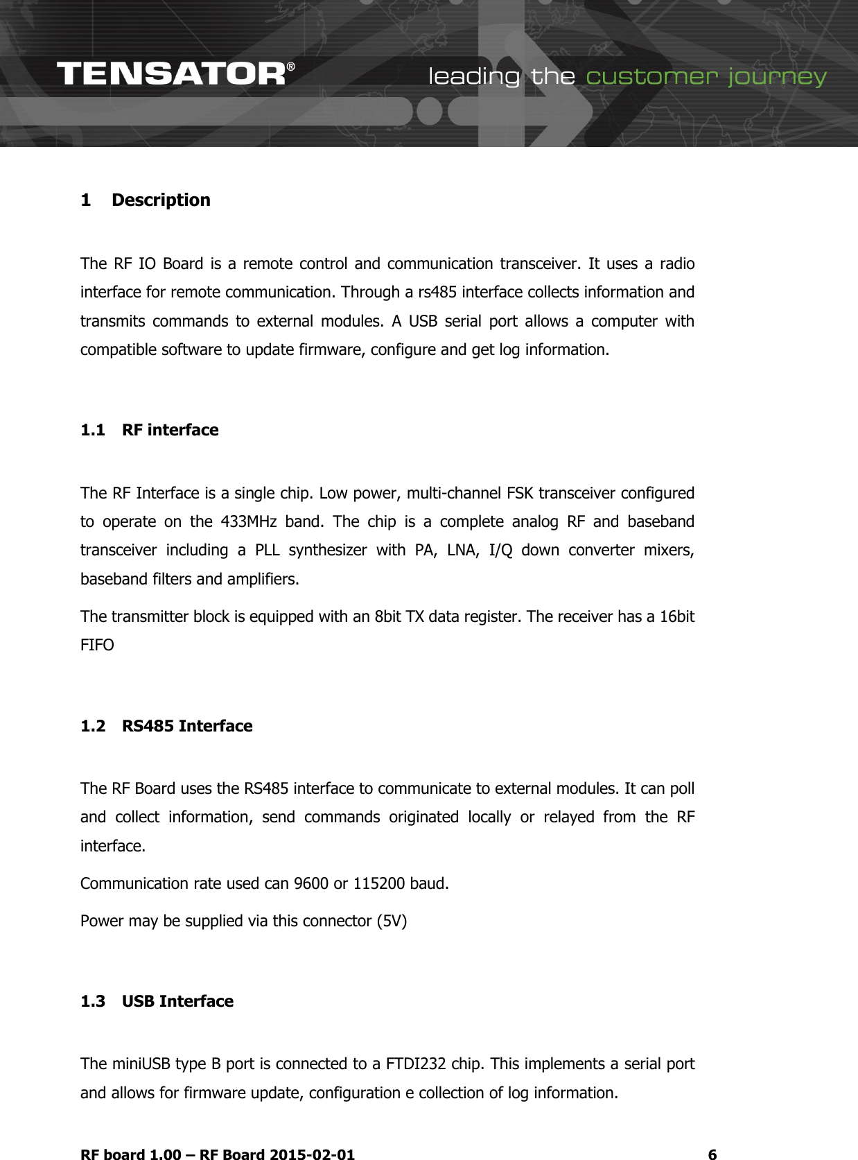   RF board 1.00 &ndash; RF Board 2015-02-01  6 1 Description  The RF IO Board is  a remote control and communication transceiver. It uses a  radio interface for remote communication. Through a rs485 interface collects information and transmits  commands  to  external  modules.  A  USB  serial  port  allows  a  computer  with compatible software to update firmware, configure and get log information.  1.1 RF interface  The RF Interface is a single chip. Low power, multi-channel FSK transceiver configured to  operate  on  the  433MHz  band.  The  chip  is  a  complete  analog  RF  and  baseband transceiver  including  a  PLL  synthesizer  with  PA,  LNA,  I/Q  down  converter  mixers, baseband filters and amplifiers. The transmitter block is equipped with an 8bit TX data register. The receiver has a 16bit FIFO  1.2 RS485 Interface  The RF Board uses the RS485 interface to communicate to external modules. It can poll and  collect  information,  send  commands  originated  locally  or  relayed  from  the  RF interface. Communication rate used can 9600 or 115200 baud. Power may be supplied via this connector (5V)  1.3 USB Interface  The miniUSB type B port is connected to a FTDI232 chip. This implements a serial port  and allows for firmware update, configuration e collection of log information. 