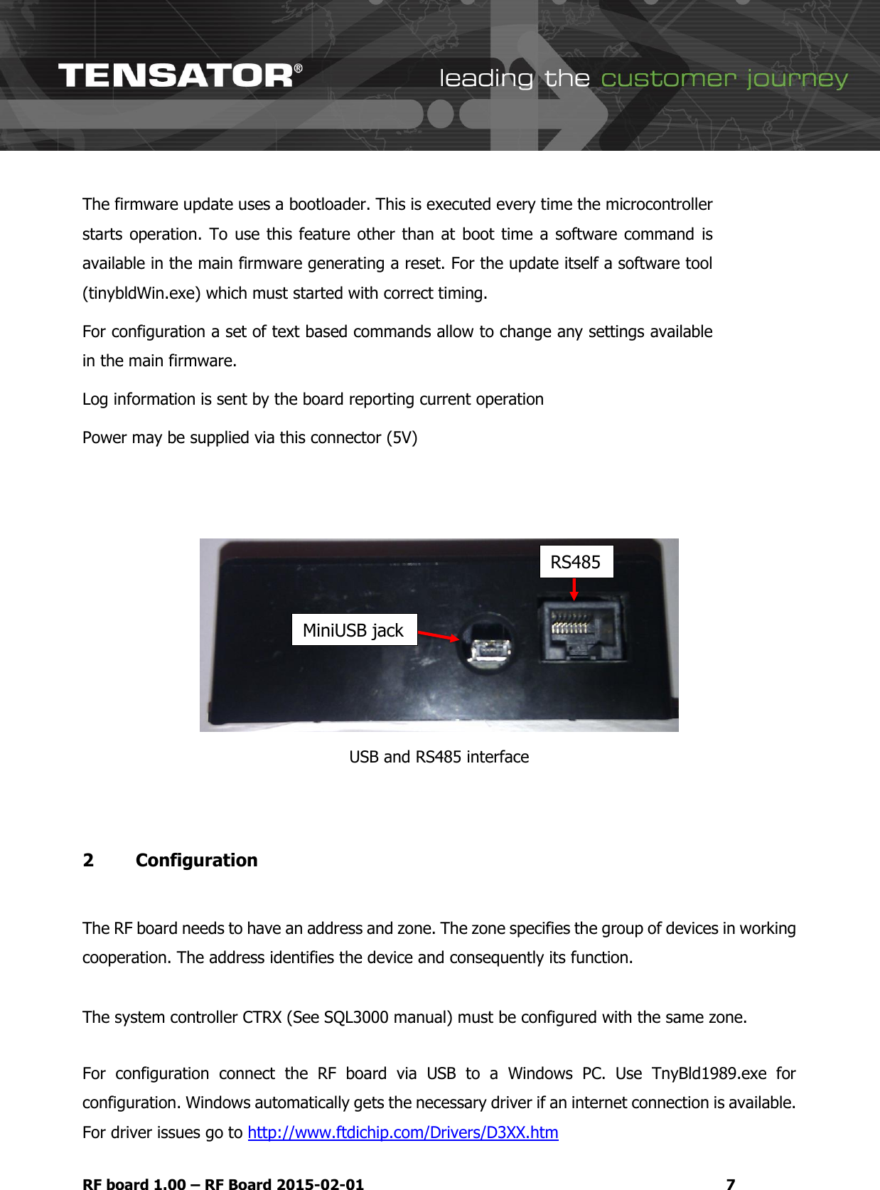   RF board 1.00 &ndash; RF Board 2015-02-01  7 The firmware update uses a bootloader. This is executed every time the microcontroller starts operation. To  use this  feature other than at  boot time  a software  command  is available in the main firmware generating a reset. For the update itself a software tool (tinybldWin.exe) which must started with correct timing. For configuration a set of text based commands allow to change any settings available in the main firmware. Log information is sent by the board reporting current operation  Power may be supplied via this connector (5V)    USB and RS485 interface  2   Configuration   The RF board needs to have an address and zone. The zone specifies the group of devices in working cooperation. The address identifies the device and consequently its function.  The system controller CTRX (See SQL3000 manual) must be configured with the same zone.   For  configuration  connect  the  RF  board  via  USB  to  a  Windows  PC.  Use  TnyBld1989.exe  for configuration. Windows automatically gets the necessary driver if an internet connection is available. For driver issues go to http://www.ftdichip.com/Drivers/D3XX.htm MiniUSB jack RS485 