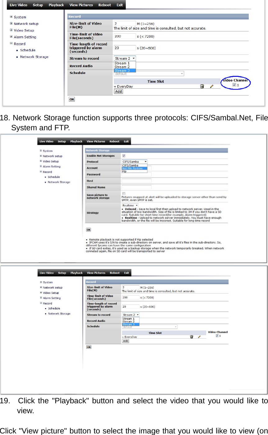  18. Network Storage function supports three protocols: CIFS/Sambal.Net, File System and FTP.   19.  Click the &quot;Playback&quot; button and select the video that you would like to view.  Click &quot;View picture&quot; button to select the image that you would like to view (on 