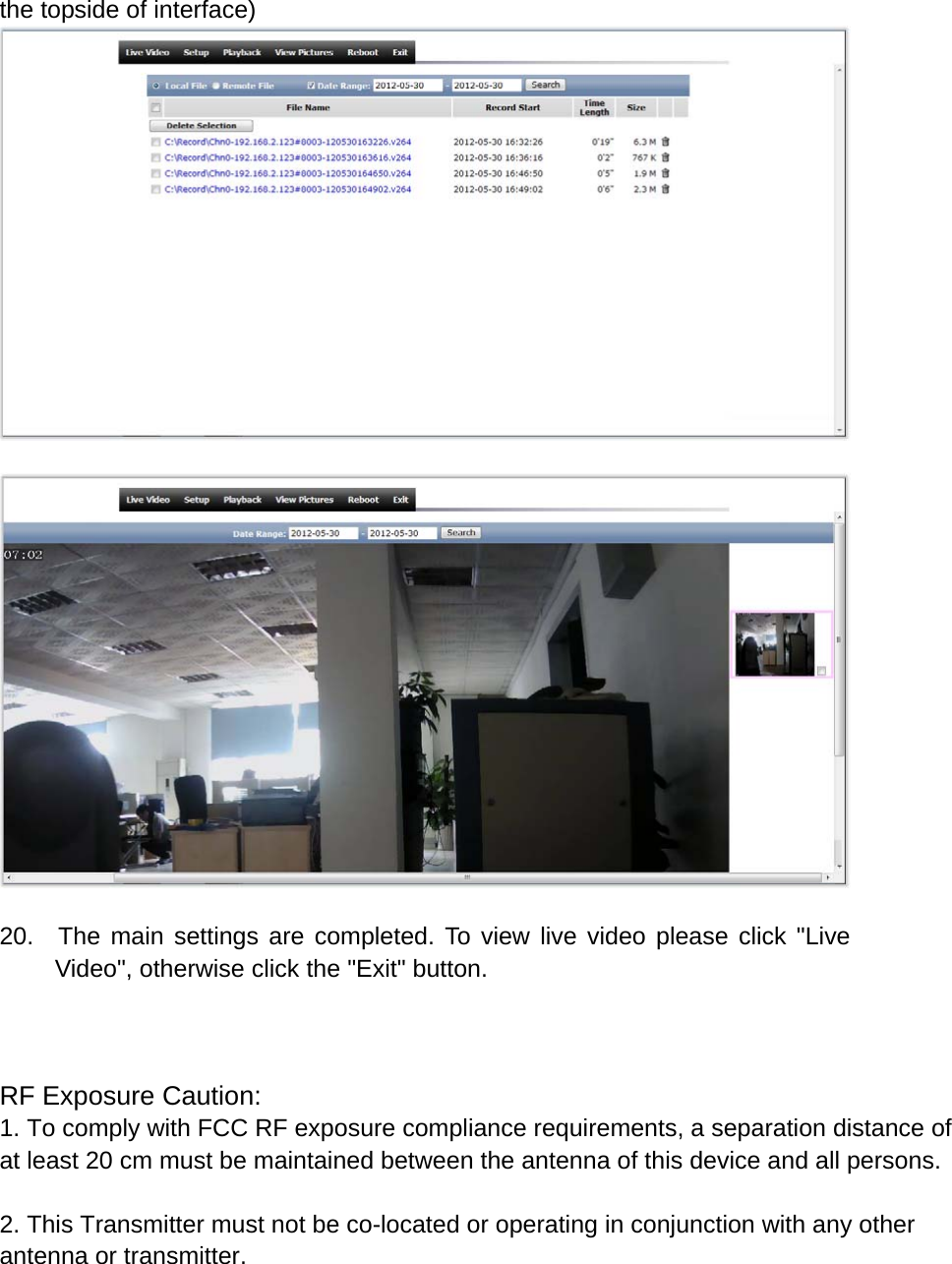 the topside of interface)     20.  The main settings are completed. To view live video please click &quot;Live Video&quot;, otherwise click the &quot;Exit&quot; button.    RF Exposure Caution:1. To comply with FCC RF exposure compliance requirements, a separation distance of at least 20 cm must be maintained between the antenna of this device and all persons. 2. This Transmitter must not be co-located or operating in conjunction with any other antenna or transmitter.   