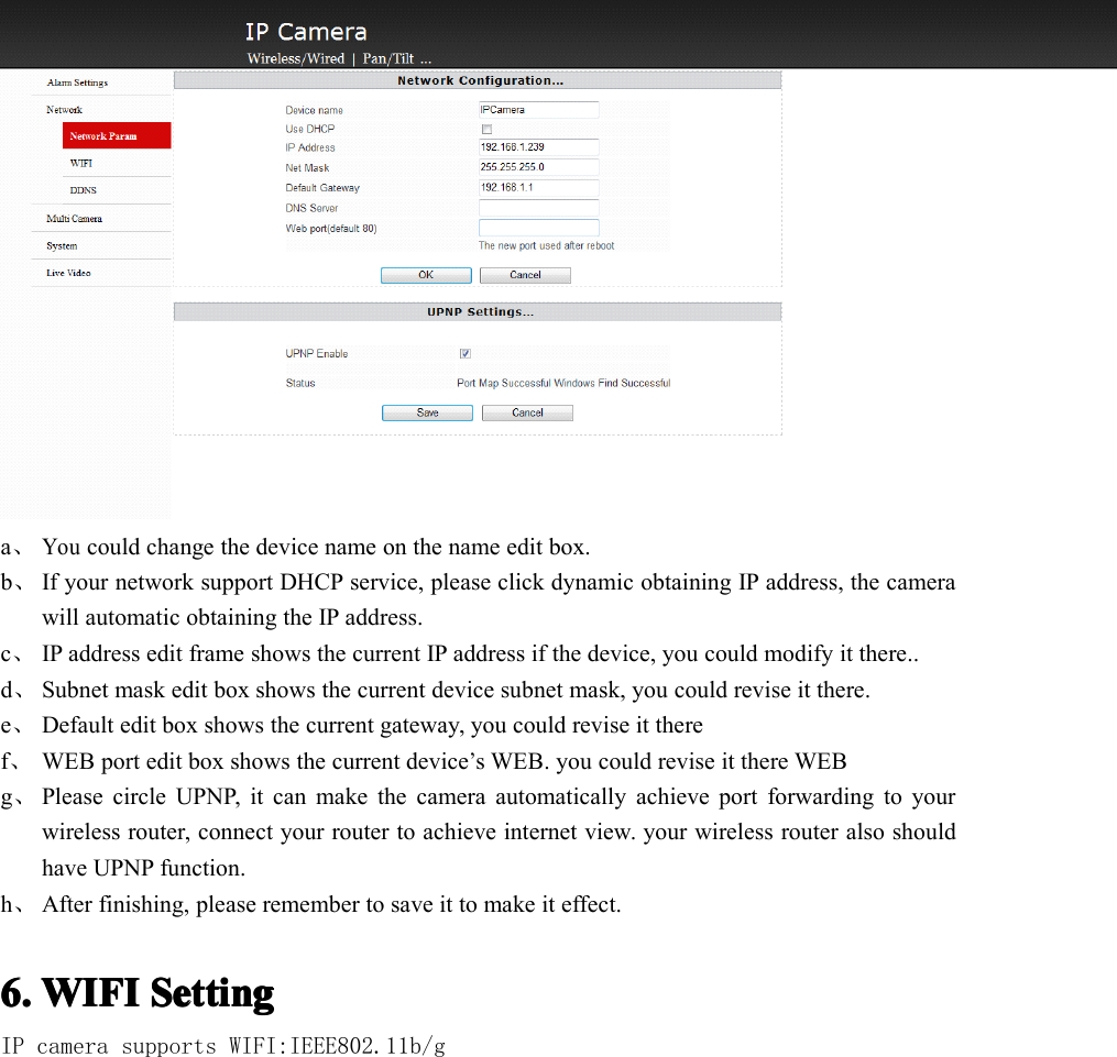 a、Youcould change the device name on the name edit box.b、If your network support DHCP service, please click dynamic obtaining IP address, the camerawill automatic obtaining the IP address.c、IP address edit frame shows the current IP address if the device, you could modify it there..d、S ubnet mask edit box shows the current device subnet mask, you could revise it there.e、Default edit box shows the current gateway, you could revise it theref、WEB port edit box shows the current device’s WEB. you could revise it there WEBg、Please circle UPNP, it can make the camera automatically achieve port forwarding to yourwireless router, connect your router to achieve internet view. your wireless router also shouldhave UPNP function.h、After finishing, please remember to save it to make it effect.6.6.6.6. WIFIWIFIWIFIWIFI SettingSettingSettingSettingIP camera supports WIFI:IEEE802.11b/g