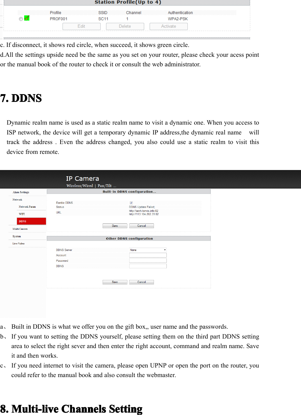 c. If disconnect, it shows red circle, when succeed, it shows green circle.d.All the settings upside need be the same as you set on your router, please check your acess pointor the manual book of the router to check it or consult the web administrator .7.7.7.7. DDNSDDNSDDNSDDNSDynamic realm name is used as a static realm name to visit a dynamic one. W h en you access toISP network, the device will get a temporary dynamic IP address,the dynamic real name willtrack the address . Even the address changed, you also could use a static realm to visit thisdevice from remote.a、Built in DDNS is what we offer you on the gift box,, user name and the passwords.b、If you want to setting the DDNS yourself, please setting them on the third part DDNS settingarea to select the right sever and then enter the right account, command and realm name. Saveit and then works.c、If you need internet to visit the camera, please open UPNP or open the port on the router, youcould refer to the manual book and also consult the webmaster.8.8.8.8. Multi-liveMulti-liveMulti-liveMulti-live ChannelsChannelsChannelsChannels SettingSettingSettingSetting