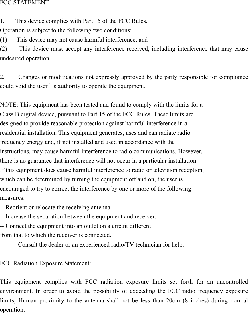 FCC STA TEMENT1. This device complies with Part 15 of the FCC Rules.Operation is subject to the following two conditions:(1) This device may not cause harmful interference, and(2) This device must accept any interference received, including interference that may causeundesired operation.2. Changes or modifications not expressly approved by the party responsible for compliancecould void the user ’s authority to operate the equipment.NOTE: This equipment has been tested and found to comply with the limits for aClass B digital device, pursuant to Part 15 of the FCC Rules. These limits aredesigned to provide reasonable protection against harmful interference in aresidential installation. This equipment generates, uses and can radiate radiofrequency energy and, if not installed and used in accordance with theinstructions, may cause harmful interference to radio communications. However,there is no guarantee that interference will not occur in a particular installation.If this equipment does cause harmful interference to radio or television reception,which can be determined by turning the equipment off and on, the user isencouraged to try to correct the interference by one or more of the followingmeasures:-- Reorient or relocate the receiving antenna.-- Increase the separation between the equipment and receiver.-- Connect the equipment into an outlet on a circuit differentfrom that to which the receiver is connected.-- Consult the dealer or an experienced radio/TV technician for help.FCC Radiation Exposure Statement:This equipment complies with FCC radiation exposure limits set forth for an uncontrolledenvironment. In order to avoid the possibility of exceeding the FCC radio frequency exposurelimits, Human proximity to the antenna shall not be less than 20cm (8 inches) during normaloperation.