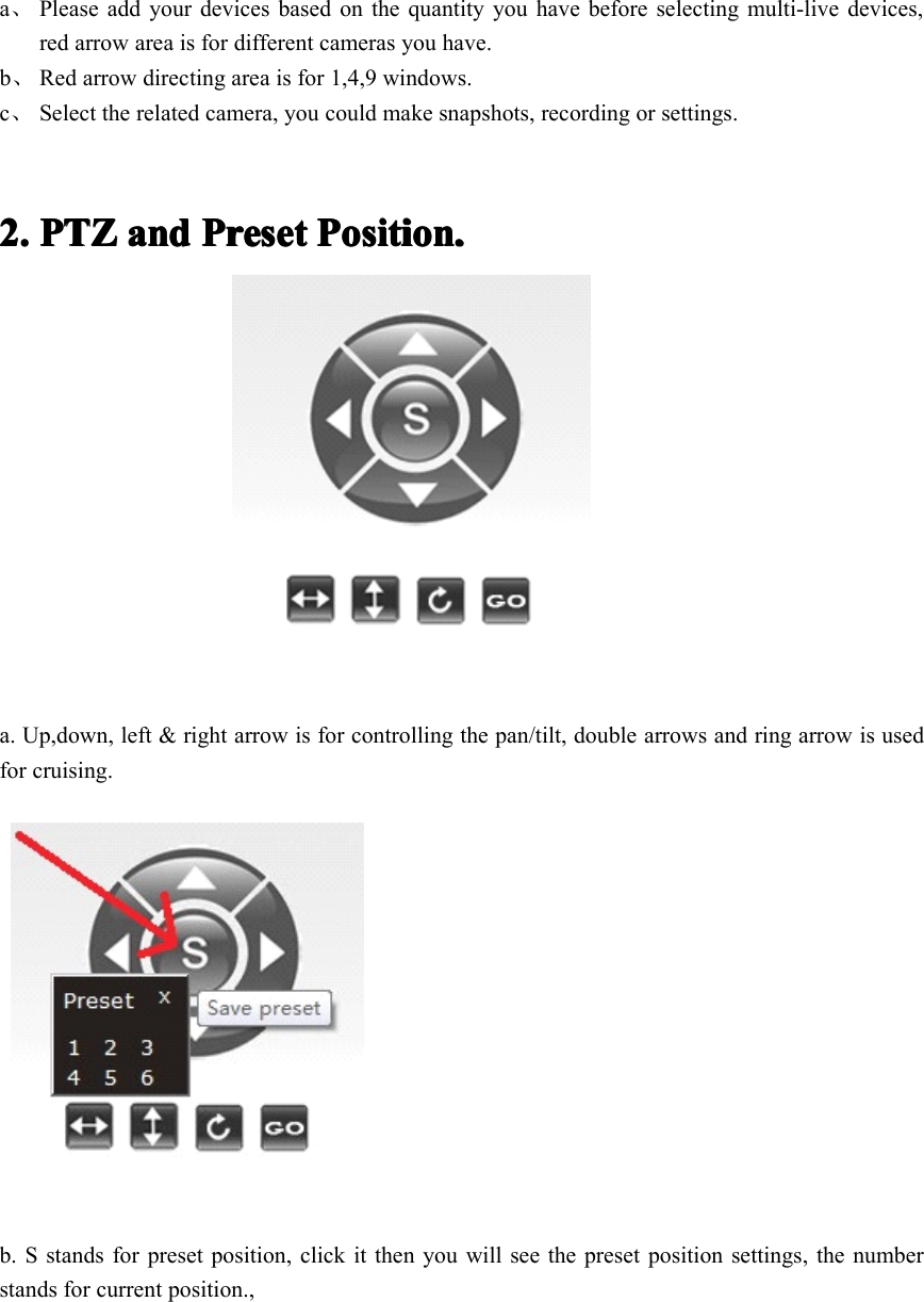 a、Please add your devices based on the quantity you have before selecting multi-live devices,red arrow area is for different cameras you have.b、Red arrow directing area is for 1,4,9 windows.c、Select the related camera, you could make snapshots, recording or settings.2.2.2.2. PTZPTZPTZPTZ andandandand PresetPresetPresetPreset Position.Position.Position.Position.a. U p,down, left &amp; right arrow is for controlling the pan/tilt, double arrows and ring arrow is usedfor cruising.b. S stands for preset position, click it then you will see the preset position settings, the numberstands for current position.,