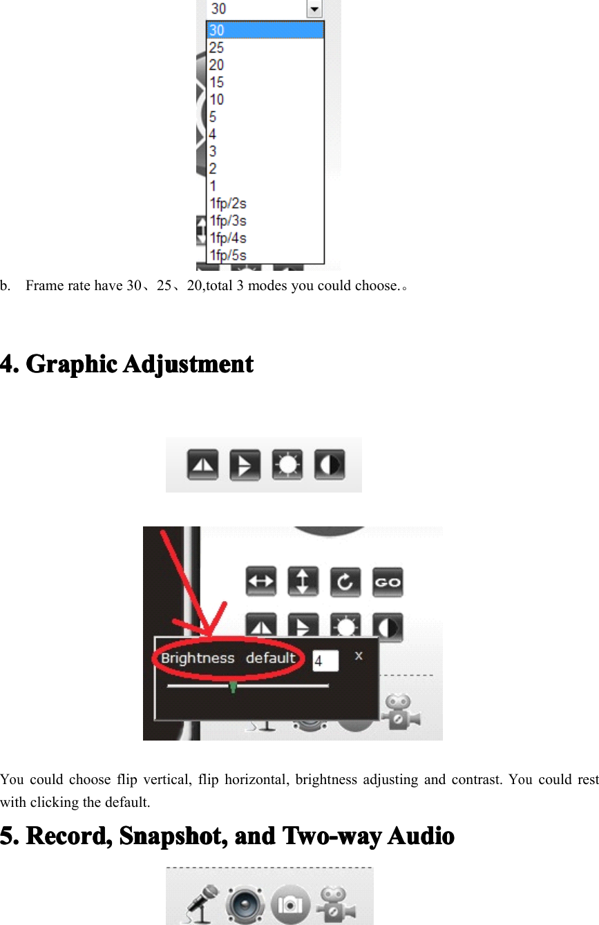 b. Frame rate have 30 、25 、20,total 3 modes you could choose. 。4.4.4.4. GraphicGraphicGraphicGraphic AdjustmentAdjustmentAdjustmentAdjustmentYoucould choose flip vertical, flip horizontal , brightness adjusting and contrast.Youcould restwith clicking the default.5.5.5.5. Record,Record,Record,Record, Snapshot,Snapshot,Snapshot,Snapshot, andandandand Two-wayTwo-wayTwo-wayTwo-way AudioAudioAudioAudio