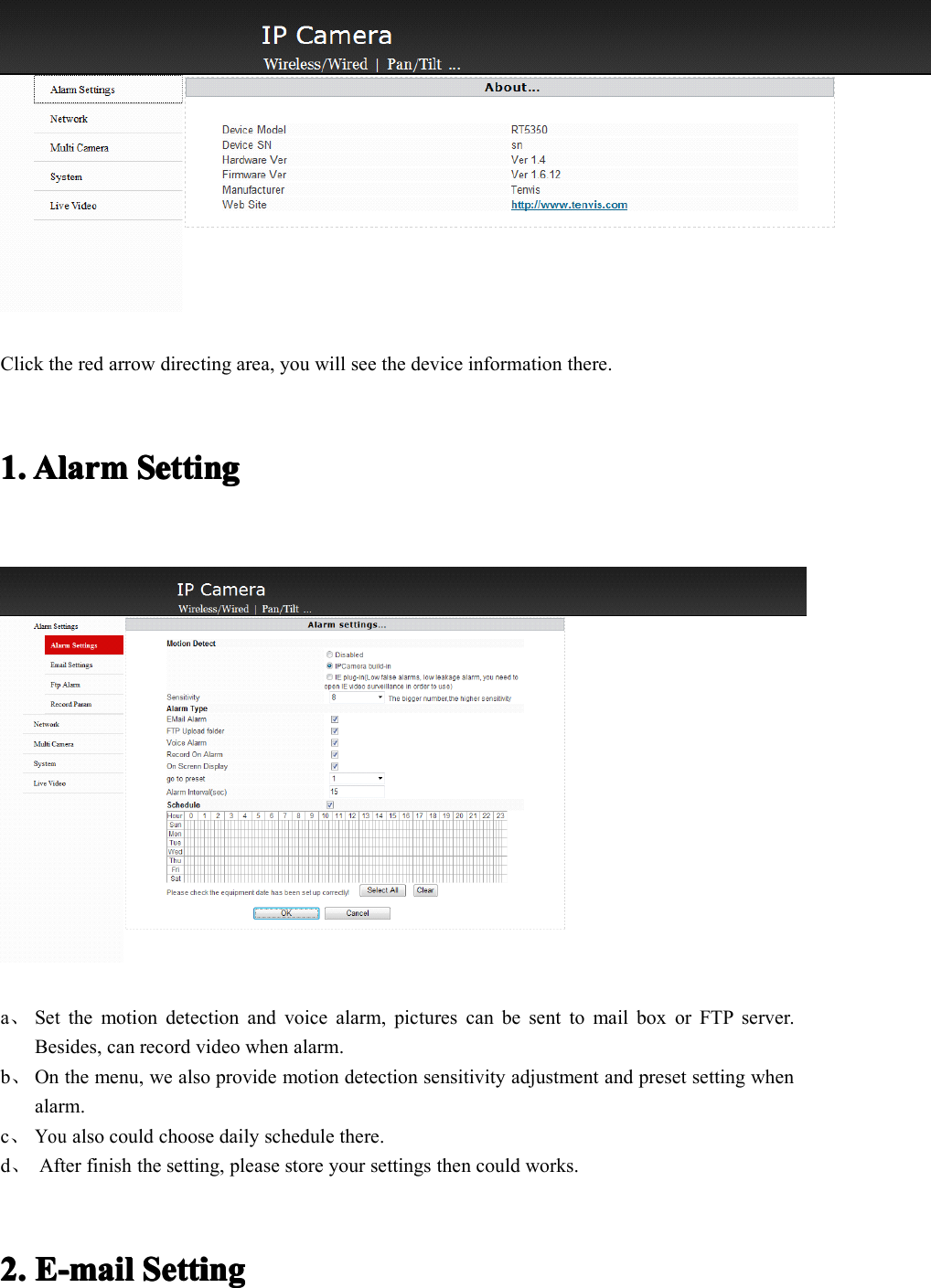 Click the red arrow directing area, you will see the device information there.1.1.1.1. AlarmAlarmAlarmAlarm SettingSettingSettingSettinga、Set the motion detection and voice alarm, pictures can be sent to mail box or FTP server.Besides, can record video when alarm.b、On the menu, we also provide motion detection sensitivity adjustment and preset setting whenalarm.c、Youalso could choose daily schedule there.d、After finish the setting, please store your settings then could works.2.2.2.2. E-E-E-E- mmmm ailailailail SettingSettingSettingSetting