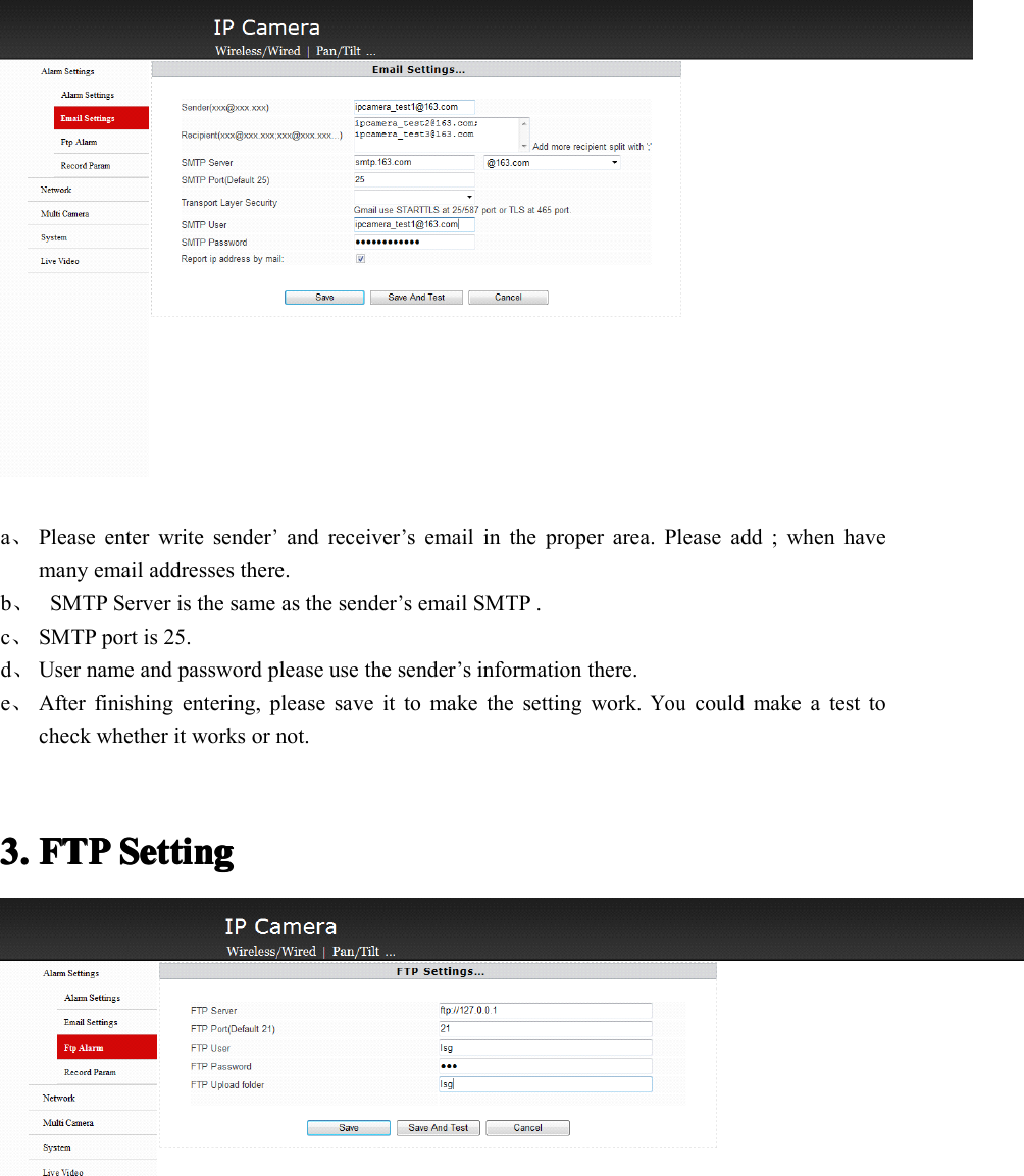 a、Please enter write sender’and receiver’s email in the proper area. Please add ; when havemany email addresses there.b、SMTP Server is the same as the sender’s email SMTP .c、SMTP port is 25.d、User name and password please use the sender’s information there.e、After finishing entering, please save it to make the setting work.Youcould make a test tocheck whether it works or not.3.3.3.3. FTPFTPFTPFTP SettingSettingSettingSetting