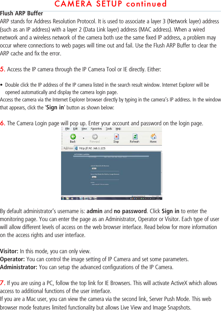 CAMERA SETUP continuedFlush ARP BufferARP stands for Address Resolution Protocol. It is used to associate a layer 3 (Network layer) address (such as an IP address) with a layer 2 (Data Link layer) address (MAC address). When a wired network and a wireless network of the camera both use the same fixed IP address, a problem may occur where connections to web pages will time out and fail. Use the Flush ARP Buffer to clear the ARP cache and fix the error. 5. Access the IP camera through the IP Camera Tool or IE directly. Either: s Double click the IP address of the IP camera listed in the search result window. Internet Explorer will be opened automatically and display the camera login page. Access the camera via the Internet Explorer browser directly by typing in the camera’s IP address. In the window that appears, click the ‘Sign in’ button as shown below:6. The Camera Login page will pop up. Enter your account and password on the login page. By default administrator’s username is: admin and no password. Click Sign in to enter the monitoring page. You can enter the page as an Administrator, Operator or Visitor. Each type of user will allow different levels of access on the web browser interface. Read below for more information on the access rights and user interface.  Visitor: In this mode, you can only view.Operator: You can control the image setting of IP Camera and set some parameters. Administrator: You can setup the advanced configurations of the IP Camera.7. If you are using a PC, follow the top link for IE Browsers. This will activate ActiveX which allows access to additional functions of the user interface.  If you are a Mac user, you can view the camera via the second link, Server Push Mode. This web browser mode features limited functionality but allows Live View and Image Snapshots.