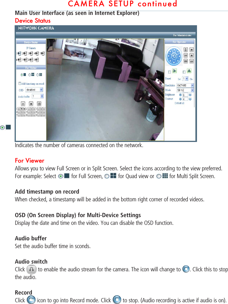 CAMERA SETUP continuedMain User Interface (as seen in Internet Explorer)Device Status Indicates the number of cameras connected on the network.For Viewer Allows you to view Full Screen or in Split Screen. Select the icons according to the view preferred.For example: Select   for Full Screen,   for Quad view or   for Multi Split Screen.Add timestamp on record When checked, a timestamp will be added in the bottom right corner of recorded videos.  OSD (On Screen Display) for Multi-Device SettingsDisplay the date and time on the video. You can disable the OSD function.  Audio bufferSet the audio buffer time in sconds.Audio switchClick   to enable the audio stream for the camera. The icon will change to  . Click this to stop the audio.   RecordClick   icon to go into Record mode. Click   to stop. (Audio recording is active if audio is on).   