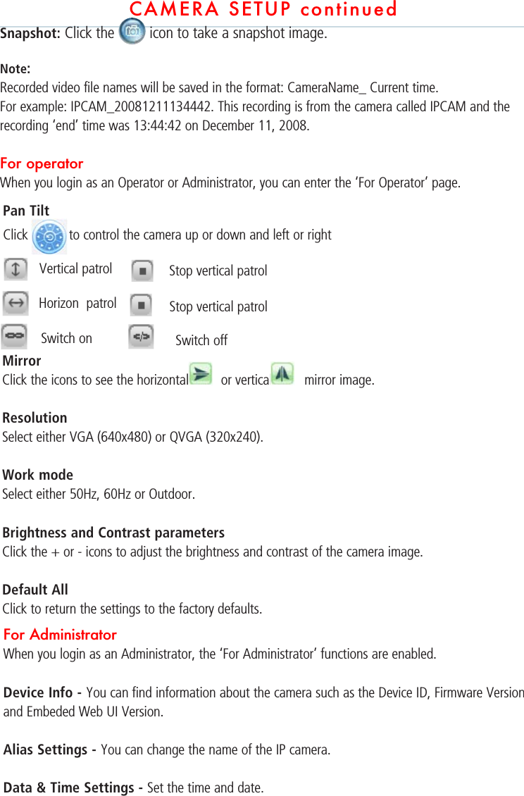 CAMERA SETUP continuedSnapshot: Click the   icon to take a snapshot image. Note: Recorded video file names will be saved in the format: CameraName_ Current time. For example: IPCAM_20081211134442. This recording is from the camera called IPCAM and the recording ‘end’ time was 13:44:42 on December 11, 2008.  For operator When you login as an Operator or Administrator, you can enter the ‘For Operator’ page.  Mirror Click the icons to see the horizontal   or vertical   mirror image.ResolutionSelect either VGA (640x480) or QVGA (320x240).  Work mode Select either 50Hz, 60Hz or Outdoor.   Brightness and Contrast parameters Click the + or - icons to adjust the brightness and contrast of the camera image.Default AllClick to return the settings to the factory defaults. For AdministratorWhen you login as an Administrator, the ‘For Administrator’ functions are enabled. Device Info - You can find information about the camera such as the Device ID, Firmware Version and Embeded Web UI Version. Alias Settings - You can change the name of the IP camera. Data &amp; Time Settings - Set the time and date. Pan TiltClick to control the camera up or down and left or rightVertical patrol Stop vertical patrolHorizon  patrol Stop vertical patrolSwitch on Switch off