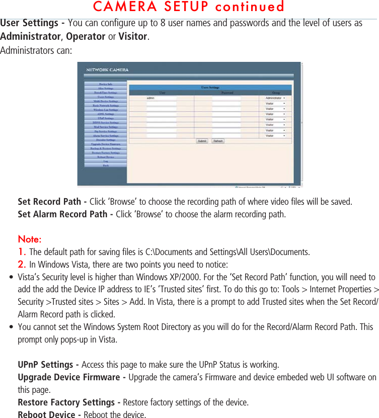 CAMERA SETUP continuedUser Settings - You can configure up to 8 user names and passwords and the level of users as Administrator, Operator or Visitor. Administrators can:Set Record Path - Click ‘Browse’ to choose the recording path of where video files will be saved.  Set Alarm Record Path - Click ‘Browse’ to choose the alarm recording path. Note:1. The default path for saving files is C:\Documents and Settings\All Users\Documents.  2. In Windows Vista, there are two points you need to notice:s Vista’s Security level is higher than Windows XP/2000. For the ‘Set Record Path’ function, you will need to add the add the Device IP address to IE’s ‘Trusted sites’ first. To do this go to: Tools &gt; Internet Properties &gt; Security &gt;Trusted sites &gt; Sites &gt; Add. In Vista, there is a prompt to add Trusted sites when the Set Record/Alarm Record path is clicked.s You cannot set the Windows System Root Directory as you will do for the Record/Alarm Record Path. This prompt only pops-up in Vista. UPnP Settings - Access this page to make sure the UPnP Status is working. Upgrade Device Firmware - Upgrade the camera’s Firmware and device embeded web UI software on this page.Restore Factory Settings - Restore factory settings of the device.Reboot Device - Reboot the device.            