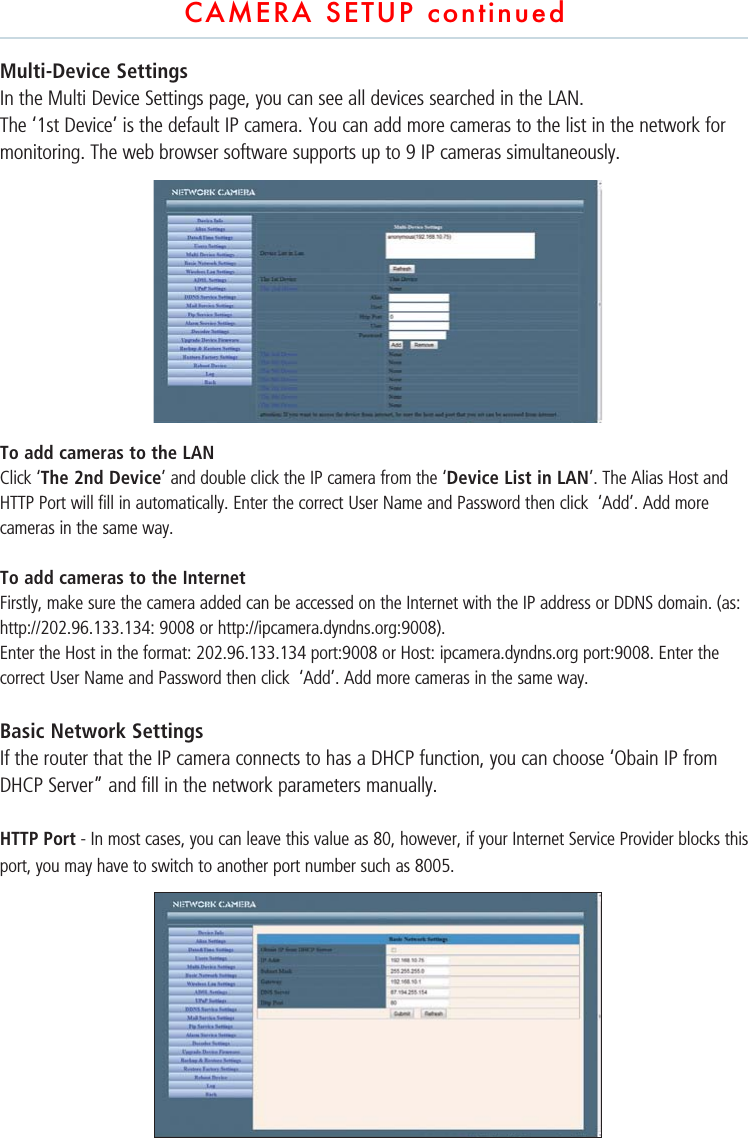 CAMERA SETUP continuedMulti-Device Settings In the Multi Device Settings page, you can see all devices searched in the LAN. The ‘1st Device’ is the default IP camera. You can add more cameras to the list in the network for monitoring. The web browser software supports up to 9 IP cameras simultaneously. To add cameras to the LANClick ‘The 2nd Device’ and double click the IP camera from the ‘Device List in LAN’. The Alias Host and HTTP Port will fill in automatically. Enter the correct User Name and Password then click  ‘Add’. Add more cameras in the same way. To add cameras to the InternetFirstly, make sure the camera added can be accessed on the Internet with the IP address or DDNS domain. (as: http://202.96.133.134: 9008 or http://ipcamera.dyndns.org:9008).Enter the Host in the format: 202.96.133.134 port:9008 or Host: ipcamera.dyndns.org port:9008. Enter the correct User Name and Password then click  ‘Add’. Add more cameras in the same way. Basic Network SettingsIf the router that the IP camera connects to has a DHCP function, you can choose ‘Obain IP from DHCP Server” and fill in the network parameters manually. HTTP Port - In most cases, you can leave this value as 80, however, if your Internet Service Provider blocks this port, you may have to switch to another port number such as 8005.        