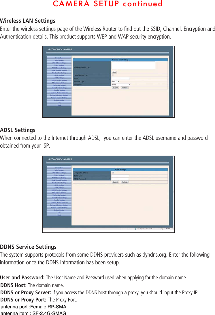 CAMERA SETUP continuedWireless LAN SettingsEnter the wireless settings page of the Wireless Router to find out the SSID, Channel, Encryption and Authentication details. This product supports WEP and WAP security encryption.        ADSL SettingsWhen connected to the Internet through ADSL,  you can enter the ADSL username and password obtained from your ISP. DDNS Service SettingsThe system supports protocols from some DDNS providers such as dyndns.org. Enter the following information once the DDNS information has been setup.User and Password: The User Name and Password used when applying for the domain name. DDNS Host: The domain name. DDNS or Proxy Server: If you access the DDNS host through a proxy, you should input the Proxy IP. DDNS or Proxy Port: The Proxy Port.antenna port :Female RP-SMA antenna item : SF-2.4G-SMAG